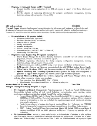  Program, Systems, and Design and Development
o Program Lead for reverse engineering of two B52 sub-systems in support of Air Force Obsolescence
program.
o Provided direction of engineering infrastructure for company (configuration management, incoming
inspection, change order, production release,ESD).
STC and Associates 2004-2006
Principal Owner -Organized and managed a group of engineering talent as a small business to perform design and
development of electronic assemblies, firmware, and test software for commercial, industrial, and defense customers.
Evaluated with consultation board and two other owners in company direction, budget establishment,capitalization needs.
 Responsibilities of this position include
o Company administration (operations),
o Personnel direction (hiring) on contracts,
o Chief architect of systems
o Quality management,
o Proposal development,
o Contract startup and close out
o Customer interface (AMRDEC, ARSTA,NAVAIR)
o Out-sourcing /Subcontracting
 Program/Systems Engineering, Designand Development
o Interim Project Manager for Homeland Security Installation responsible for sub-contract of facility
preparation, operation verification, and customer sign-off.
o Established engineering infrastructure for startup company (configuration management, incoming
inspection, change order, production release,ESD).
o Production support, cost analysis, and EMI testing of new product introduction for three products.
o B-52 Aircraft – Systems and Electronic support of redesign of CRT High Voltage Power Supply.
o Video Switch: Developed VHDL code for auto-recognition of video input (NTSC, PAL, HDTV)
o Optical Processing and Technology Systems: Contract position for design and development of
platforms to support SBIR programs and custom Spatial Light Modulator products.
 Automated Meterand Billing Systems: Systems engineering and Product Manager efforts in the
redesign of the company’s existing core products.
o Cost reduction from $500 to $175 (EAU 12,000)
o Manufacturing time reduced from 6 hours to 1.5 hours including test.
Advanced Optical Systems, Inc 2001-2004
Principal Investigator/ Deputy Program Manager
 Development and Project Management: Project management of Phase I and Phase II SBIR programs.
Responsibility included staffing, job task control, budgeting, cost estimating, status reporting, contract
conformance, and customer interface (utilized Earned Value tracking methods).
o Assumed duties of PM for Night Owl Long Wave Length Infrared (LWIR) 25 micron micro-bolometer
SBIR Phase II USA AMCOM. Corrected program issues with customer technical officer, restructured
program for completion on time and on budget thus meeting company profit margin and satisfying
contractual requirements.
o Applied resourcefulness in business development growth of Night Owl Technology into AMRDEC
Rocketball program by leveraging matching funds to extend into an Army Phase II plus program
o MDA - Eclipse Phase I & II Trans-Exo Atmospheric Kinetic Kill Vehicle SBIR proposal leader &
manager, established WBS and initial electronic architecture. Program was awarded after my
resignation.
 Design responsibility: worked as a team leader/member in the formulation of solutions to solve problems
that were critical roadblocks to successful completion of contractual requirements. Extensive use of Xilinx
FPGAs and CPLDs (Verilog), Texas Instruments DSPs,FLASH and SRAM memories, and high-speed digital
 