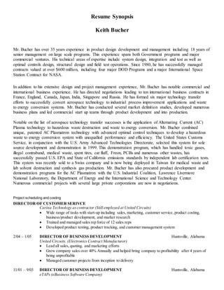 Resume Synopsis
Keith Bucher
Mr. Bucher has over 35 years experience in product design development and management including 18 years of
senior management on large scale programs. This experience spans both Government programs and major
commercial ventures. His technical areas of expertise include system design, integration and test as well as
optimal controls design, structural design and field test operations. Since 1980, he has successfully managed
contracts valued at over $600 million, including four major DOD Programs and a major International Space
Station Contract for NASA.
In addition to his extensive design and project management experience, Mr. Bucher has notable commercial and
international business experience. He has directed negotiations leading to ten international business contracts in
France, England, Canada, Japan, India, Singapore and Russia. He has formed six major technology transfer
efforts to successfully convert aerospace technology to industrial process improvement applications and waste
to energy conversion systems. Mr. Bucher has conducted several market definition studies, developed numerous
business plans and led commercial start up teams through product development and into production.
Notable on the list of aerospace technology transfer successes is the application of Alternating Current (AC)
Plasma technology to hazardous waste destruction and waste to energy conversion. Mr. Bucher combined
unique, patented AC Plasmatron technology with advanced optimal control techniques to develop a hazardous
waste to energy conversion system with unequalled performance and efficiency. The United States Customs
Service, in conjunction with the U.S. Army Advanced Technologies Directorate, selected this system for sole
source development and demonstration in 1999. This demonstration program, which has handled toxic gases,
illegal contraband, medical waste, spent tires, car fluff, Freon, PCBs and numerous other wastes, has
successfully passed U.S. EPA and State of California emissions standards by independent lab certification tests.
This system was recently sold to a Swiss company and is now being deployed in Taiwan for medical waste and
lab solvent destruction and synthesis gas production. Mr. Bucher has also procured product development and
demonstration programs for the AC Plasmatron with the U.S. Industrial Coalition, Lawrence Livermore
National Laboratory, the Department of Energy and the International Science and Technology Center.
Numerous commercial projects with several large private corporations are now in negotiations.
Project scheduling and costing
DIRECTOR OF CUSTOMER SERIVCE
Carina Technology ascontractor (Still employed at United Circuits)
 Wide range of tasks with start-up including sales, marketing, customer service, product costing,
business/product development, and market research
 Trained and managed sales rep force of 12 sales reps
 Developed product testing, product tracking, and customer management system
2/04 – 1/05 DIRECTOR OF BUSINESS DEVELOPMENT Huntsville, Alabama
United Circuits. (Electronics Contract Manufacturer)
 Lead all sales, quoting, and marketing efforts
 Grew company sales over 40% Annually and helped bring company to profitability after 4 years of
being unprofitable
 Managed customer projects from inception to delivery
11/01 – 9/03 DIRECTOR OF BUSINESS DEVELOPMENT Huntsville, Alabama
eTAPs (eBusiness Software Company)
 