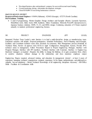  Developed business plan and positioned company for successfulsecond round funding
 Created marketing, pricing, and product development strategies
 Closed $310,000 in reoccurring maintenance contracts
DoD CLEARANCE: SECRET
RegisteredProfessional Engineer #18494 (Alabama), #25683 (Georgia), #27275 (North Carolina).
Post-Graduate Training
 C and C# programming, Mentor Graphics Design Architect and Exemplar (Renoir, Leonardo Spectrum,
ModelSim) tools; Aldec Active HDL Synthesis; Xilinx Foundation; Motorola PowerPC microprocessors;
Japanese business relations; ISDN, T1, E1, and HDSL design; Continuing education of 15 hours required
annually to maintain professional engineering licenses.
SR PROJECT ENGINEER (IPT LEAD)
Integrated Product Team Leader’s main function is to lead a multi-discipline design or manufacturing team.
Functional activities will include: Proposal participation, Schedule Performance, Part of Planning and Oversight,
Facilitate and Coordinate technical team, drive decisions by consensus, Risk Management process (Schedule &
Technical Risk), Review & approve most ECOs in Agile Configuration Management System, Provide IPVs
technical status to management, Follow Procedures Report to Project Engineering Manager, Interface with
Program Manager, Interface with IPT members, Technical Interface with Customer, Interface w/ Engineering
functional managers as required - Requires the ability to change the thinking of, or gain acceptance from, others
in sensitive situations without damage to the relationship and does maximize employee output
Engineering Degree required, advanced training and education In management desired - at least 6 yearn of
experience managing technical organizations required, experience In Six Sigma methodologies and philosophies
valuable, but not mandatory - Broad Technical Knowledge of all engineering disciplines necessary - MS Office
Skills - Facilitate & Coordination skills
 