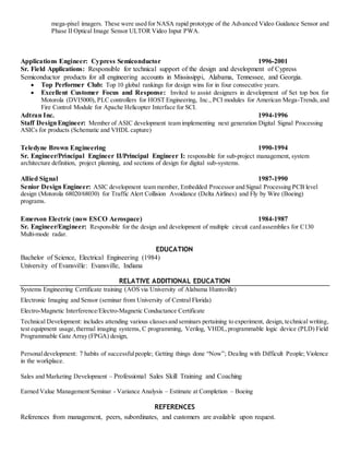 mega-pixel imagers. These were used for NASA rapid prototype of the Advanced Video Guidance Sensor and
Phase II Optical Image Sensor ULTOR Video Input PWA.
Applications Engineer: Cypress Semiconductor 1996-2001
Sr. Field Applications: Responsible for technical support of the design and development of Cypress
Semiconductor products for all engineering accounts in Mississippi, Alabama, Tennessee, and Georgia.
 Top Performer Club: Top 10 global rankings for design wins for in four consecutive years.
 Excellent Customer Focus and Response: Invited to assist designers in development of Set top box for
Motorola (DVI5000), PLC controllers for HOST Engineering, Inc., PCI modules for American Mega-Trends,and
Fire Control Module for Apache Helicopter Interface for SCI.
Adtran Inc. 1994-1996
Staff DesignEngineer: Member of ASIC development team implementing next generation Digital Signal Processing
ASICs for products (Schematic and VHDL capture)
Teledyne Brown Engineering 1990-1994
Sr. Engineer/Principal Engineer II/Principal Engineer I: responsible for sub-project management, system
architecture definition, project planning, and sections of design for digital sub-systems.
Allied Signal 1987-1990
Senior Design Engineer: ASIC development team member, Embedded Processor and Signal Processing PCB level
design (Motorola 68020/68030) for Traffic Alert Collision Avoidance (Delta Airlines) and Fly by Wire (Boeing)
programs.
Emerson Electric (now ESCO Aerospace) 1984-1987
Sr. Engineer/Engineer: Responsible for the design and development of multiple circuit card assemblies for C130
Multi-mode radar.
EDUCATION
Bachelor of Science, Electrical Engineering (1984)
University of Evansville: Evansville, Indiana
RELATIVE ADDITIONAL EDUCATION
Systems Engineering Certificate training (AOS via University of Alabama Huntsville)
Electronic Imaging and Sensor (seminar from University of Central Florida)
Electro-Magnetic Interference/Electro-Magnetic Conductance Certificate
Technical Development: includes attending various classesand seminars pertaining to experiment, design, technical writing,
test equipment usage,thermal imaging systems, C programming, Verilog, VHDL,programmable logic device (PLD) Field
Programmable Gate Array (FPGA) design,
Personaldevelopment: 7 habits of successfulpeople; Getting things done “Now”; Dealing with Difficult People; Violence
in the workplace.
Sales and Marketing Development – Professional Sales Skill Training and Coaching
Earned Value Management Seminar - Variance Analysis – Estimate at Completion – Boeing
REFERENCES
References from management, peers, subordinates, and customers are available upon request.
 