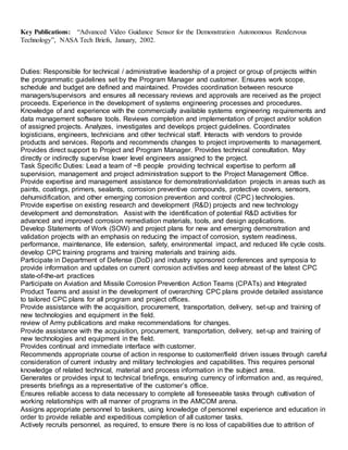 Key Publications: “Advanced Video Guidance Sensor for the Demonstration Autonomous Rendezvous
Technology”, NASA Tech Briefs, January, 2002.
Duties: Responsible for technical / administrative leadership of a project or group of projects within
the programmatic guidelines set by the Program Manager and customer. Ensures work scope,
schedule and budget are defined and maintained. Provides coordination between resource
managers/supervisors and ensures all necessary reviews and approvals are received as the project
proceeds. Experience in the development of systems engineering processes and procedures.
Knowledge of and experience with the commercially available systems engineering requirements and
data management software tools. Reviews completion and implementation of project and/or solution
of assigned projects. Analyzes, investigates and develops project guidelines. Coordinates
logisticians, engineers, technicians and other technical staff. Interacts with vendors to provide
products and services. Reports and recommends changes to project improvements to management.
Provides direct support to Project and Program Manager. Provides technical consultation. May
directly or indirectly supervise lower level engineers assigned to the project.
Task Specific Duties: Lead a team of ~8 people providing technical expertise to perform all
supervision, management and project administration support to the Project Management Office.
Provide expertise and management assistance for demonstration/validation projects in areas such as
paints, coatings, primers, sealants, corrosion preventive compounds, protective covers, sensors,
dehumidification, and other emerging corrosion prevention and control (CPC) technologies.
Provide expertise on existing research and development (R&D) projects and new technology
development and demonstration. Assist with the identification of potential R&D activities for
advanced and improved corrosion remediation materials, tools, and design applications.
Develop Statements of Work (SOW) and project plans for new and emerging demonstration and
validation projects with an emphasis on reducing the impact of corrosion, system readiness,
performance, maintenance, life extension, safety, environmental impact, and reduced life cycle costs.
develop CPC training programs and training materials and training aids.
Participate in Department of Defense (DoD) and industry sponsored conferences and symposia to
provide information and updates on current corrosion activities and keep abreast of the latest CPC
state-of-the-art practices
Participate on Aviation and Missile Corrosion Prevention Action Teams (CPATs) and Integrated
Product Teams and assist in the development of overarching CPC plans provide detailed assistance
to tailored CPC plans for all program and project offices.
Provide assistance with the acquisition, procurement, transportation, delivery, set-up and training of
new technologies and equipment in the field.
review of Army publications and make recommendations for changes.
Provide assistance with the acquisition, procurement, transportation, delivery, set-up and training of
new technologies and equipment in the field.
Provides continual and immediate interface with customer.
Recommends appropriate course of action in response to customer/field driven issues through careful
consideration of current industry and military technologies and capabilities. This requires personal
knowledge of related technical, material and process information in the subject area.
Generates or provides input to technical briefings, ensuring currency of information and, as required,
presents briefings as a representative of the customer’s office.
Ensures reliable access to data necessary to complete all foreseeable tasks through cultivation of
working relationships with all manner of programs in the AMCOM arena.
Assigns appropriate personnel to taskers, using knowledge of personnel experience and education in
order to provide reliable and expeditious completion of all customer tasks.
Actively recruits personnel, as required, to ensure there is no loss of capabilities due to attrition of
 