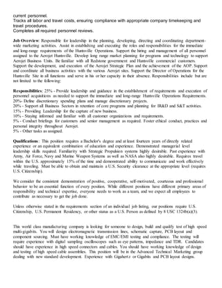 current personnel.
Tracks all labor and travel costs, ensuring compliance with appropriate company timekeeping and
travel procedures.
Completes all required personnel reviews.
Job Overview: Responsible for leadership in the planning, developing, directing and coordinating department-
wide marketing activities. Assist in establishing and executing the roles and responsibilities for the immediate
and long-range requirements of the Huntsville Operations. Support the hiring and management of all personnel
assigned to the Aerojet Huntsville. Develop long range market planning for programs and technology to support
Aerojet Business Units. Be familiar with all Redstone government and Huntsville commercial customers.
Support the development, and execution of the Aerojet Strategic Plan and the achievement of the AOP. Support
and coordinate all business activities with the various Aerojet sites. Support the Director of Operations for the
Huntsville Site in all functions and serve in his or her capacity in their absence. Responsibilities include but are
not limited to the following:
Responsibilities: 25% - Provide leadership and guidance in the establishment of requirements and execution of
personnel acquisitions as needed to support the immediate and long-range Huntsville Operations Requirements.
20%- Define discretionary spending plans and manage discretionary projects.
20% - Support all Business Sectors in retention of core programs and planning for IR&D and S&T activities.
15% - Providing Leadership for the capture of new business.
10% - Staying informed and familiar with all customer organizations and requirements.
5% - Conduct briefings for customers and senior management as required. Foster ethical conduct, practices and
personal integrity throughout Aerojet.
5% - Other tasks as assigned.
Qualifications: This position requires a Bachelor's degree and at least fourteen years of directly related
experience or an equivalent combination of education and experience. Demonstrated managerial level
leadership skills required. Familiarity with Strategic Propulsion systems highly desirable. Past experience with
Army, Air Force, Navy and Marine Weapon Systems as well as NASA also highly desirable. Requires travel
within the U.S. approximately 15% of the time and demonstrated ability to communicate and work effectively
while traveling. Must be able to obtain and maintain a U.S. Security clearance at the appropriate level (requires
U.S. Citizenship).
We consider the consistent demonstration of positive, cooperative, self-motivated, courteous and professional
behavior to be an essential function of every position. While different positions have different primary areas of
responsibility and technical expertise, everyone needs to work as a team, and we expect all employees to
contribute as necessary to get the job done.
Unless otherwise stated in the requirements section of an individual job listing, our positions require U.S.
Citizenship, U.S. Permanent Residency, or other status as a U.S. Person as defined by 8 USC 1324b(a)(3).
This world class manufacturing company is looking for someone to design, build and qualify test of high speed
multi-gigabits. You will design electromagnetic transmission lines, schematic capture, PCB layout and
component sourcing. Must have working knowledge of EMC/EMI testing and compliance. The testing will
require experience with digital sampling oscilloscopes such as eye patterns, impedance and TDR. Candidates
should have experience in high speed connectors and cables. You should have working knowledge of design
and testing of high speed cable assemblies. This position will be in the Advanced Technical Marketing group
dealing with new standard development. Experience with Gigahertz or Gigabits and PCB layout designs.
 