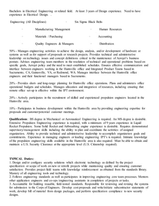 Bachelors in Electrical Engineering or related field. At least 3 years of Design experience. Need to have
experience in Electrical Design. .
Engineering (All Disciplines) · Six Sigma Black Belts
· Manufacturing Management · Human Resources
· Materials / Purchasing · Accounting
· Quality Engineers & Managers · Distribution
50% - Manages engineering activities to achieve the design, analysis, and/or development of hardware or
systems as well as for support of proposals or research projects. Provides technical and administrative
leadership on technology issues and concept definitions critical to the maintenance of Aerojet’s business
posture. Advises engineering team members in the resolution of technical and operational problems based on
specific goals, Aerojet policy and the need to meet established schedules. Ensures effective communication and
interface between engineers working in the Huntsville office and Integrated Product Teams based in
Sacramento, CA, Gainesville, VA, or Redmond, WA. Manages interface between the Huntsville office
engineers and their functional managers based in Sacramento.
20% - Provides short- and long-range planning for Huntsville office operations. Plans and administers office
operational budgets and schedules. Manages allocation and integration of resources, including ensuring that
remote office set-up is effective within the IPT environment.
20% - Actively participates in the recruitment of skilled and experienced propulsion engineers located in the
Huntsville area.
10% - Participates in business development within the Huntsville area by providing engineering expertise for
proposals and customer/potential customer meetings.
Qualifications: BS degree in Mechanical or Aeronautical Engineering is required. An MS degree is desirable.
Extensive Propulsion Engineering experience is required, with a minimum of 9 years experience in Liquid
Rocket Propulsion. Some Solid Rocket and Airbreathing engine experience is desirable. Requires demonstrated
supervisory/management skills including the ability to plan and coordinate the activities of assigned
organization. Ability to provide technical and administrative leadership to accomplish organization goals and
commitments. Experience in managing engineers or leading engineering IPT’s is required. Intimate knowledge
of the propulsion engineering skills available in the Huntsville area is also required. Must be able to obtain and
maintain a U.S. Security Clearance at the appropriate level (U.S. Citizenship required).
TYPICAL Duties:
1. Design and/or configure security solutions which electronic technology as defined by the project
specification or scope of work on new or retrofit projects while maintaining quality and ensuring customer
satisfaction. Provides project field teams with knowledge reinforcement as obtained from the standards library.
Mastery of all engineering tools and technology.
2. Follows engineering standards as well as participates in improving engineering core team processes. Mentors
other application engineers and co-ops /engineering assistants in completion of projects or tasks.
3. Accountable for building reusable, field-tested standards. Responsible for reviewing and revising the systems
for submission to the Corps of Engineers. Develop cost proposals and write/initiate subcontractor statements of
work, develop bill of material from design packages, and perform specification compliance to new security
designs.
 
