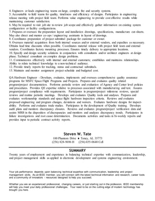4. Engineers or leads engineering teams on large, complex fire and security systems.
5. Accountable to field teams for quality, timeliness and efficiency of designs. Participates in engineering
release meeting with project field team. Performs value engineering to provide cost effective results while
maintaining customer satisfaction.
6. May be required to visit job site to review job scope and effectively gather information on existing system
configuration or facility configurations.
7. Prepares or oversees the preparation layout and installation drawings, specifications, manufacture cut-sheets.
May also direct and mentor co-ops / engineering assistants in layout of drawings.
8. Coordinates preparation of project submittal package for customer or owner.
9. Oversees material acquisition from both internal sources and/or external vendors, and expedites as necessary.
Obtains lead time discounts when possible. Coordinates material release with project field team and external
vendors. Coordinates factory mounting processes. Ensures timely delivery to appropriate locations.
10. Specify and design security solutions in conjunction with consultants and/or architect engineers at design
phase. Technical consultant on complex design problems.
11. Communicates effectively with internal and external customers; establishes and maintains relationships.
Ability to relate technical knowledge to a non-technical audience.
12. Provide timely reports for tracking, status and contractual submittals.
13. Maintain and monitor assignment project schedule and budgeted cost.
QA Hardware Engineer - Develops, evaluates, implements and oversees comprehensive quality assurance
programs for MSFC Space Flight Programs and Projects. Prepares and evaluates quality related
program/project documentation. Performs periodic review and evaluation of Agency and Center level policies
and procedures. Provides QE expertise relative to processes associated with manufacturing and test. Assures
program/project compliance with requirements. Participates in program/project milestone reviews, special
reviews and routine periodic meetings. Develops and evaluates Quality tools and analyses. Prepares and
evaluates workmanship standards and space flight hardware inspection criteria. Reviews and evaluates
proposed engineering and program changes, deviations and waivers. Evaluates hardware designs for inspect-
ability. Performs and evaluates trade studies. Participates in the development of Quality training. Develops
audit plans and monitors discrepancy closures. Reviews and evaluates program/project verification data and
assists MRB in the disposition of discrepancies and monitors and analyzes discrepancy trends. Participates in
failure investigations and root cause determination. Documents activities and tasks in bi-weekly reports and
provides input to periodic contract activity reports.
Steven W. Tate
100 Phantom Drive  Toney, AL 35773
(256) 828-9696 H (256) 655-0648 Cell
SUMMARY
Twenty years of employment and experience in balancing technical expertise with communication, leadership,
and project management skills as applied in electronic development and systems engineering environment.
Your job performance depends upon balancing technical expertise with communication, leadership and project
management skills. As an IEEE member, you will connect with the latest technical information and research, career tools
and a community of innovators - resources designed to help you succeed.
Whether you are an experienced professional, changing careers, or just starting out in the profession, IEEE membership
will help you meet your daily professional challenges. Your need to be on the cutting edge of modern technology has
brought you here.
 