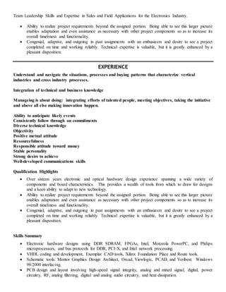 Team Leadership Skills and Expertise in Sales and Field Applications for the Electronics Industry.
 Ability to realize project requirements beyond the assigned portion. Being able to see this larger picture
enables adaptation and even assistance as necessary with other project components so as to increase its
overall timeliness and functionality.
 Congenial, adaptive, and outgoing in past assignments with an enthusiasm and desire to see a project
completed on time and working reliably. Technical expertise is valuable, but it is greatly enhanced by a
pleasant disposition.
EXPERIENCE
Understand and navigate the situations, processes and buying patterns that characterize vertical
industries and cross industry processes.
Integration of technical and business knowledge
Manageing is about doing: integrating efforts of talented people, meeting objectives, taking the initiative
and above all else making innovation happen.
Ability to anticipate likely events
Consistently follow through on commitments
Diverse technical knowledge
Objectivity
Positive metnal attitude
Resourcefulness
Responsible attitude toward money
Stable personality
Strong desire to achieve
Well-developed communications skills
Qualification Highlights
 Over sixteen years electronic and optical hardware design experience spanning a wide variety of
components and board characteristics. This provides a wealth of tools from which to draw for designs
and a keen ability to adapt to new technology.
 Ability to realize project requirements beyond the assigned portion. Being able to see this larger picture
enables adaptation and even assistance as necessary with other project components so as to increase its
overall timeliness and functionality.
 Congenial, adaptive, and outgoing in past assignments with an enthusiasm and desire to see a project
completed on time and working reliably. Technical expertise is valuable, but it is greatly enhanced by a
pleasant disposition.
Skills Summary
 Electronic hardware designs using DDR SDRAM, FPGAs, Intel, Motorola PowerPC, and Philips
microprocessors, and bus protocols for DDR, PCI-X, and Intel network processing.
 VHDL coding and development, Exemplar CAD tools, Xilinx Foundation Place and Route tools.
 Schematic tools: Mentor Graphics Design Architect, Orcad, Viewlogic, PCAD, and Veribest. Windows
98/2000 interfacing.
 PCB design and layout involving high-speed signal integrity, analog and mixed signal, digital, power
circuitry, RF, analog filtering, digital and analog audio circuitry, and heat dissipation.
 