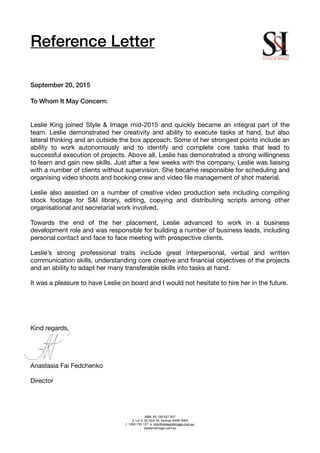 Reference Letter
!
!
!
September 20, 2015
!
To Whom It May Concern:
!
!
Leslie King joined Style & Image mid-2015 and quickly became an integral part of the
team. Leslie demonstrated her creativity and ability to execute tasks at hand, but also
lateral thinking and an outside the box approach. Some of her strongest points include an
ability to work autonomously and to identify and complete core tasks that lead to
successful execution of projects. Above all, Leslie has demonstrated a strong willingness
to learn and gain new skills. Just after a few weeks with the company, Leslie was liaising
with a number of clients without supervision. She became responsible for scheduling and
organising video shoots and booking crew and video ﬁle management of shot material.

!
Leslie also assisted on a number of creative video production sets including compiling
stock footage for S&I library, editing, copying and distributing scripts among other
organisational and secretarial work involved.

!
Towards the end of the her placement, Leslie advanced to work in a business
development role and was responsible for building a number of business leads, including
personal contact and face to face meeting with prospective clients. 

!
Leslie’s strong professional traits include great interpersonal, verbal and written
communication skills, understanding core creative and ﬁnancial objectives of the projects
and an ability to adapt her many transferable skills into tasks at hand. 

!
It was a pleasure to have Leslie on board and I would not hesitate to hire her in the future. 

!
!
!
!
!
Kind regards,

!
!
!
!
Anastasia Fai Fedchenko

!
Director 

!
!
!ABN: 65 159 037 957 !
a. Lvl 3, 50 York St, Sydney NSW 2000!
t. 1300 733 127 e. info@styleandimage.com.au!
styleandimage.com.au
 