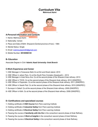 Curriculum Vita
Mahmoud Azimi
A-Personal information and Contacts
1- Name: Mahmoud Azimi
2- Nationality: Iranian
3- Place and Date of Birth: Shazand (Central province of Iran) - 1984
4- Marital Status: Single
5- Email: mahmoudazimi63@gmail.com
6- Mobile Number: 09185996145
B- Education
Associate Degree in Civil- Islamic Azad University- Arak Branch
C-Work Experience and Career
1- HSE Manager in Fanavaran Bahr.Co at Siri and Khark island- 2015
2- HSE Officer in Jahan Pars. Co at the South Pars Complex (Assaluyeh) – 2014
3- HSE Manager in Arak Nirou Ara. Co at the second phase of the Shazand Arak refinery- 2013
4- HSE Officer in TCCS. Co at the second phase of the Shazand Arak refinery- 2012 (SINOPEC)
5- HSE Officer in Payandan. Co at the second phase of the Shazand Arak refinery- 2011 (SINOPEC)
6- HSE Officer in Sazeh Pad. Co at the second phase of the Shazand Arak refinery- 2010 (SINOPEC)
7- Surveyor in Sekaf. Co at the second phase of the Shazand Arak refinery- 2009 (SINOPEC)
8- HSE Officer in KAA. Co at the second phase of the Shazand Arak refinery- 2008 (SINOPEC)
D- Certifications and specialized courses
1- Holding certificate of HSE Course from Pars Learning Institute
2- Holding certificate of Industrial Safety from Pars Learning Institute
3- Holding certificate of Electrical Safety from Pars Learning Institute
4- Passing the course of familiarity with the fire in the consortium second phase of Arak Refinery
5- Passing the course of Work at heighte in the consortium second phase of Arak Refinery
6- Passing the course of Electrical Safety in the consortium second phase of Arak Refinery
1
 