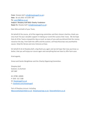 From: Sharply Golf <info@sharpleygolf.co.uk>
Date: 18 July 2013 14:13:09 BST
To: cunzi78@live.co.uk
Subject: Sharpley Golf 2013 Charity Fundraiser
Reply-To: Sharply Golf <info@sharpleygolf.co.uk>
Dear Rob and both of your Team,
On behalf of the course, all of the organising committee and their chosen charities, thank you
very much for your valuable support in making our event the success that it was. We do hope
that all of the Teams enjoyedthe day as much as many of you said you did and that the money
raised on the day, from both the raffle and the auction, will help these two very worthwhile
causes: Help the Heroes and also Veterans at Ease.
On behalf of all at Sharpley Golf, a big thank you again and we do hope that now you know us
better, that you will enjoy our course again and everything that we have to offer here soon.
Kind regards,
Simon and Carole Weightman and the Charity Organising Committee.
Sharpley Golf
Seaham, Co.Durham
SR7 0NP
M: 07789 220505
P: 0191 513 1100
W: Sharpleygolf.co.uk
F: Facebook.com/sharpleygolf
Part of Sharpley Leisure: including
Massiveattackpaintball.co.uk, Sharpleysprings.co.uk, Downatthefarm.co.uk
 