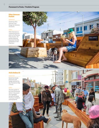 Pavement to Parks / Parklets Program
3434 Balboa St
DESIGN & HOST
Hosted by Simple
Pleasures Cafe.
Design and built by
Ron Stanford at Step
3 Studio.
DETAILS
The first parklet in
the Outer Richmond
district, this project
also highlights
exceptional design
thinking in diagonal
parking spaces.
Other Avenues
Parklet
DESIGN & HOST
Hosted by Other
Avenues Coop.
Design by Interstice
Architects.
DETAILS
Other Avenues is a
cooperative grocery
store in the thriving
Outer Sunset. The
parklet playfully
expresses the hilly
topography of San
Francisco.
SA N FR A NCISCO PL A NNING DEPA RTMENT
8
 