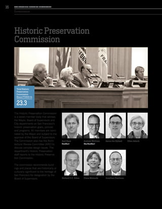 Governance
Historic Preservation
Commission
The Historic Preservation Commission
is a seven-member body that advises
the Mayor, Board of Supervisors and
City departments on San Francisco’s
historic preservation goals, policies
and programs. All members are nomi-
nated by the Mayor and subject to the
approval of the Board of Supervisors.
The Commission also has the Archi-
tectural Review Committee (ARC) to
discuss complex design issues. The
department’s Historic Preservation
staff reports to the Historic Preserva-
tion Commission.
The commission recommends build-
ings and places that are historically or
culturally significant to the heritage of
San Francisco for designation by the
Board of Supervisors.
Karl Hasz
President
Richard S.E. Johns
Andrew Wolfram
Vice President
Diane Matsuda
Aaron Jon Hyland
Jonathan Pearlman
Ellen Johnck
Total Historic
Preservation
Commission
Hours FY2013-14
23.3
SA N FR A NCISCO PL A NNING DEPA RTMENT
16
 