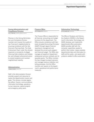 Department Organization
Zoning Administration and
Compliance Division
SCOTT SANCHEZ, ZONING ADMINISTRATOR
Planners in the Zoning Administra-
tion and Compliance Division
maintain and improve the quality of
San Francisco’s neighborhoods by
ensuring compliance with the San
Francisco Planning Code. The Code
Enforcement Team under this division
responds to complaints of alleged
Planning Code violations and initiates
fair and unbiased enforcement action
to correct violations and maintain
neighborhood livability.
Administration
THOMAS DISANTO, DIRECTOR
Staff in the Administration Division
provides support and resources to
realize the departmental mission and
goals. This division includes legisla-
tive affairs, finance, communications,
information technology, operations,
human resources, special projects
and emergency policy work.
Finance Office
KEITH DEMARTINI, MANAGER
The Finance Office is responsible for
all financial, accounting and budget
functions for the department. The
Office ensures compliance with Gen-
erally Accepted Accounting Principles
(GAAP) through regular financial
reporting to management and
develops the annual work program
and financial budget. The Office also
manages all aspects of department
professional services contracts and its
awarded grants. The Office monitors
the fees charges to project sponsors
and manages revenue collection and
billing processes. And the Office
monitors and reports on the depart-
ment’s operational and performance
measures.
Information Technology
KEITH DEMARTINI, MANAGER
The Office of Analysis and Informa-
tion Systems (OASIS) is the Depart-
ment’s Information Technology unit.
OASIS develops and implements
departmental office automation.
OASIS provides staff with the
computer capabilities needed to
perform their duties; makes available
departmental data and information to
staff and the public; and assists with
problems related to office automation.
19A NNUA L R EPORT FISCA L Y EA R 2013 / 2014
 