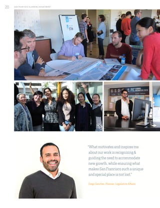 “What motivates and inspires me
about our work is recognizing &
guiding the need to accommodate
new growth, while ensuring what
makes San Francisco such a unique
and special place is not lost.”
Diego Sanchez, Planner, Legislative Affairs
SA N FR A NCISCO PL A NNING DEPA RTMENT
20
 