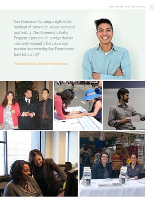 “San Francisco Planning is right at the
forefront of innovation, experimentation,
and testing. The Pavement to Parks
Program is just one of the ways that we
creatively respond to the vision and
passion that everyday San Franciscans
have for our City.”
Robin Abad Ocubillo, Planner, Citywide Planning
21A NNUA L R EPORT FISCA L Y EA R 2013 / 2014
21
 