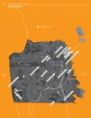 B
A
Y
B
R
I
D
G
E
GOLDENGATEBRIDGE
TREASURE
ISLAND
MARIN COUNTY
San Francisco
Bay
Pacific
Ocean
ALCATRAZ
YERBA BUENA
ISLAND
80
SA N M ATEO COUNT Y
0 0.5 1 Mile
SunsetDistrictHistoricResourceSurvey
p.34
CentralSoM
aPlan
p.46
LivingInnovationZones
p.45
CentralSoM
aEco-District
p.49
VisitacionValley/SchlageLockPlan
p.26
CesarChavezStreetscapeProject
p.42
HaightAshburyPublicRealm
Plan
p.47
M
issionStreetPublicLifePlan
p.47
RailyardAlternatives&I-280BlvdFeasibilityStudy
p.46
HOPESF
p.45
CastroStreetDesign
p.47
PolkStreetscapeProject
p.41
CivicCenterCulturalLandscapeInventory
p.48
HOPESF
p.45
M
arcusBooksLandmark
p.41
JCHESS
p.41
CALIFORNIA ST
FULTON ST
16TH ST
OAK ST
FELL ST
BAY ST
TARAVAL ST
SILVER AVE
NORIEGA ST
17TH ST
25THAVE
SANBRUNOAVE
LINCOLNBLVD
STANYANST
CLIPPER ST
MONTEREY BLVD
7THAVE
19THAVE
SUNSETBLVD
OAKDALE
AVE
ARGUELLOBLVD
KEARNYST
4TH
ST
BAYSHOREBLVD
3RDST
CESAR CHAVEZ ST
CASTROST
DIVISADEROST
FILLMOREST
M
ARKET
ST
MISSIONST
DOLORESST
POTREROAVE
VANNESSAVE
SLOAT BLVD
MASONICAVE
GEARY BLVD
LINCOLN WAY
BROADWAY
GENEVA AVE
OCEAN AVE
SAN
JOSE
AVE
EVANS
AVE
PORTOLA DR
LOMBARD ST
3RDST
MANSELL ST
Presidio
Golden Gate Park
John
McLaren
Park
Lincoln Park
Lake
Merced
Highlights 2013-14
22 SA N FR A NCISCO PL A NNING DEPA RTMENT
 