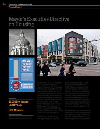Mayor’s Executive Directive
on Housing
On December 18, 2013, Mayor Lee
issued Executive Directive 13-01:
Housing Production and Preservation
of Rental Stock. In that Directive, the
Mayor charged the Directors of the
Planning and Department of Building
Inspection to form a working group,
and to identify process-improvements
that would help facilitate the produc-
tion of affordable units and the
retention of existing units. In January
2014, Mayor Lee set the goal of
building or renovating 30,000 new
homes by 2020 as part of his 7 Point
Housing Plan in January 2014.
On February 3, 2014, DBI and
Planning issued a joint response
to the Mayor regarding ED 13-01;
the response focused on tasks
that the Departments could imple-
ment immediately without. Since
February, the Department has been
implementing the Mayor’s Executive
Directive though several short-term,
administrative changes that have
accelerated the review and approval
of new housing permits, particularly
affordable housing, while reducing
the loss of existing, habitable units.
The Department has implemented a
revised priority processing procedure,
discussed in Planning Director’s Bul-
letin #2, prioritizing not only 100%
affordable projects but also projects
PROJECT DETAILS
30,000NewHousing
Unitsby2020
30%Affordable
TO READ THE MAYOR’S DIRECTIVE:
http://www.sfmayor.org/modules/
showdocument.aspx?documentid=374
SA N FR A NCISCO PL A NNING DEPA RTMENT
24
Featured Project
 