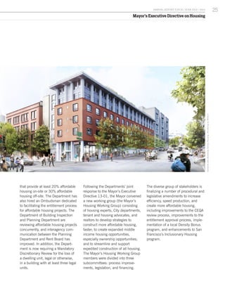 Mayor’s Executive Directive on Housing
that provide at least 20% affordable
housing on-site or 30% affordable
housing off-site. The Department has
also hired an Ombudsman dedicated
to facilitating the entitlement process
for affordable housing projects. The
Department of Building Inspection
and Planning Department are
reviewing affordable housing projects
concurrently, and interagency com-
munication between the Planning
Department and Rent Board has
improved. In addition, the Depart-
ment is now requiring a Mandatory
Discretionary Review for the loss of
a dwelling unit, legal or otherwise,
in a building with at least three legal
units.
Following the Departments’ joint
response to the Mayor’s Executive
Directive 13-01, the Mayor convened
a new working group (the Mayor’s
Housing Working Group) consisting
of housing experts, City departments,
tenant and housing advocates, and
realtors to develop strategies to
construct more affordable housing,
faster; to create expanded middle
income housing opportunities,
especially ownership opportunities;
and to streamline and support
expedited construction of all housing.
The Mayor’s Housing Working Group
members were divided into three
subcommittees: process improve-
ments, legislation, and financing.
The diverse group of stakeholders is
finalizing a number of procedural and
legislative amendments to increase
efficiency, speed production, and
create more affordable housing,
including improvements to the CEQA
review process, improvements to the
entitlement approval process, imple-
mentation of a local Density Bonus
program, and enhancements to San
Francisco’s Inclusionary Housing
program.
SansomeandBroadwayFamilyHousing.RenderingbyMithun.
25A NNUA L R EPORT FISCA L Y EA R 2013 / 2014
 