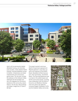 Visitacion Valley / Schlage Lock Plan
RenderingscourtesyofPyatokandCYLeeArchitects
which will be permanently deeded
affordable housing, and amenities
such as parks, a fully restored historic
building, improved pedestrian access
to Caltrain, infrastructure and street
improvements and a full-service
grocery store. The site plan includes
the extension of the Visitacion Valley
street grid into the Schlage Lock
site, and integrates the commercial
backbone of the community, Leland
Avenue, into the site. New buildings
will range in height from 57 feet to
86 feet.
The project received unanimous
Board of Supervisors approval and
Mayoral approval in July 2014, as
well as the approval of the SFMTA
Board, Recreation & Parks Commis-
sion, PUC Commission, and SFCTA
Board. The Planning Department was
a co-lead on the overall project and
led the community process, including
close collaboration with the Office of
Economic and Workforce Develop-
ment and various City agencies,
Universal Paragon Corporation (UPC),
and the Visitacion Valley community.
27A NNUA L R EPORT FISCA L Y EA R 2013 / 2014
 