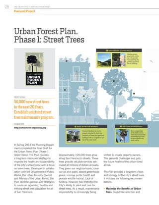 Urban Forest Plan.
Phase 1: Street Trees
In Spring 2014 the Planning Depart-
ment completed the Final Draft for
the Urban Forest Plan (Phase 1:
Street Trees). The Plan provides
a long-term vision and strategy to
improve the health and sustainability
of the city’s urban forest with a focus
on street trees. Developed in collabo-
ration with the Department of Public
Works, the Urban Forestry Council
and Friends of the Urban Forest, the
Plan identifies policies and strategies
to create an expanded, healthy and
thriving street tree population for all
of San Francisco.
Approximately 105,000 trees grow
along San Francisco’s streets. These
trees provide valuable services esti-
mated at millions of dollars annually.
They green our neighborhoods, clean
our air and water, absorb greenhouse
gases, improve public health and
provide wildlife habitat. Lack of
funding, however, has restricted the
City’s ability to plant and care for
street trees. As a result, maintenance
responsibility is increasingly being
PROJECT DETAILS
50,000newstreettrees
inthenext20Years.
Establishandfundstreet
treemaintenanceprogram.
FOR MORE INFO:
http://urbanforest.sfplanning.org
shifted to private property owners.
This presents challenges and puts
the future health of the urban forest
at risk.
The Plan provides a long-term vision
and strategy for the city’s street trees.
It includes the following recommen-
dations:
ƒƒ Maximize the Benefits of Urban
Trees. Target tree selection and
SA N FR A NCISCO PL A NNING DEPA RTMENT
28
Featured Project
LIGHT BKG / BASE COLOR
CMYK 18 11 33 0
RGB 210 210 178
SECONDARY COLOR
CMYK 38 23 40 0
RGB 164 175 156
CHARCOAL GRAY
CMYK 0 0 0 90
RGB 65 64 66
DULL GRAY
CMYK 55 45 55 17
RGB 113 114 104
NEON GREEN
CMYK 20 5 100 0
RGB 215 223 35
Rooftop gardens,
green roofs and liv-
ing walls provide
many planting and
greening opportuni-
ties on buildings.
1 GREEN ROOFS & LIVING WALLS
1
1
2
3
4
5
Trees and plantings on private
property including the fronts and
backyards of homes and apartment
buildings make up a significant por-
tion of the urban forest.
2 TREES ON PRIVATE PROPERTY
Trees and plantings
in the urban environ-
ment require consistent
maintenance and care
to ensure health and
public safety.
3 ON-GOING MAINTENANCE
Greening a not-so-green
San Francisco prides itself on being “green,” but is it really? T
of the world’s greenest cities for its renewable energy and zero
but it suffers from a literal lack of green. San Francisco has on
tree canopies of any major US city. This translates to very few
Francisco Urban Forest Plan provides a strategy to create a mo
urban forest and a truly green city.
Sand & Dunes
Grassland & Coastal Scrub
Wetlands
Present Day Shoreline
Creeks & Water Bodies
History of San Francisco’s Urban ForestWhy a Plan?
PRE-URBAN SAN FRANCISCO
Unlike cities with naturally occurring forests, San Fran-
cisco’s original landscape had very few trees. Prior to
European arrival, San Francisco was a mosaic of sand
dunes, grasslands, wetlands, riparian and coastal
scrub vegetation. Small, scattered stands of native
trees grew near creeks and in canyons and on the
city’s less foggy eastern side. Remnants of the land’s
pre-historic trees can still be found in isolated patches
such as the Oak Woodlands of Golden Gate Park.
SAN FRANCISCO TODAY
Today, San Francisco is a vibrant city with a highly
altered natural environment. Creeks, wetlands, and
parts of the Bay have been filled to accommodate
urban development. Massive tree planting efforts
have created an urban forest where none existed. San
Francisco’s streets and parks are a global arboretum,
featuring over 200 species of trees from places as far
as Australia, Asia and Africa. Open spaces, parks and
natural areas still retain significant native landscapes
and habitats that support diverse plant and wildlife
communities.
A Harsh Growing
Environment
Inadequate
Funding
Fragmented
Maintenance
Structure
Insufficient &
Shrinking Tree
Canopy
San Francisco’s urban
collection of trees, veg
story plantings found a
within parks and in the
ment. The urban fores
its urban setting full
streets, buildings, vehi
population. Our urban
human created - the
and greening activities
rather than native fore
location, it requires c
nance to keep roads,
clear and safe. The co
forest” allows us to thi
the trees and vegetatio
tify their benefits, and
for the enjoyment of p
erations.
What is a
Urban Fo
ISSUES FACING STREET TREES:
Due to ongoing budget
cuts, San Francisco’s
Department of Public
Works (DPW) is in the
process of transferring
the bulk of street tree
maintenance responsi-
bility to fronting property
owners.
Trees in San Francisco face a num-
ber of challenges. Historically under-
funded and inadequately maintained,
the city’s tree canopy is one of the
smallest of any large US city. Lack of
maintenance funding has restricted
the City’s ability to care for trees
and discourages planting new ones.
Maintenance responsibility for street
trees is increasingly being trans-
ferred to property owners. Widely
unpopular with the public, this
approach puts trees at further risk
for neglect and safety hazards.
Our urban forest is a valuable capital
asset worth $1.7 billion. Like the
public transit and sewer systems, it
needs a long-term plan to ensure its
health and longevity. The Urban For-
est Plan offers a vision and strategy
to ensure an expanded, healthy and
thriving urban forest now and for the
future.
 