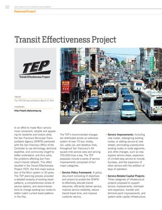 ƒƒ Service Improvements: Including
new routes, redesigning existing
routes, or adding service to new
streets; eliminating unproductive
existing routes or route segments;
and other changes, such as new
express service stops, expansion
of Limited-stop service to include
Sundays, and the expansion of
other service with the addition of
days of operation.
ƒƒ Service-Related Capital Projects:
Three categories of infrastructure
projects proposed to support
service improvements: overhead
wire expansion, transfer and
terminal point improvements, and
system-wide capital infrastructure.
Transit Effectiveness Project
In an effort to make Muni service
more convenient, reliable and appeal-
ing for residents and visitors alike,
the San Francisco Municipal Trans-
portation Agency (SFMTA) partnered
with the San Francisco Office of the
Controller to use technology, technical
expertise, and community insight to
better understand, and thus solve,
the problems affecting San Fran-
cisco’s transit network. This effort
resulted in the Transit Effectiveness
Project (TEP), the first major evalua-
tion of the Muni system in 30 years.
The TEP planning process provided
a detailed analysis of existing travel
patterns, a comprehensive review of
service options, and recommenda-
tions to change existing bus routes to
better match current travel patterns
in the City.
The TEP’s recommended changes
are distributed across an extensive
system of over 75 bus, trolley,
rail, cable car, and streetcar lines,
throughout San Francisco’s 49
square-mile service area and serving
700,000 trips a day. The TEP
proposals include a series of service
improvements comprised of four
major categories:
ƒƒ Service Policy Framework: A policy
document consisting of objectives
and actions to enable the SFMTA
to effectively allocate transit
resources, efficiently deliver service,
improve service reliability, reduce
transit travel time, and improve
customer service.
TIMELINE
The TEP EIR was certified in March 27, 2014
FOR MORE INFO:
http://tepeir.sfplanning.org
Stockton Street. Photo by Waylond C from Flickr.
SA N FR A NCISCO PL A NNING DEPA RTMENT
30
Featured Project
 