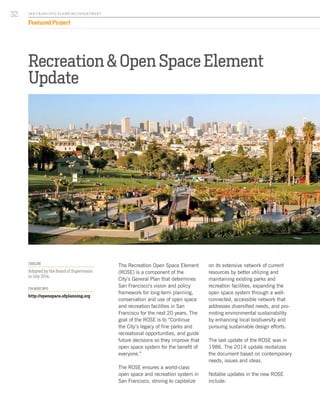 Recreation & Open Space Element
Update
The Recreation Open Space Element
(ROSE) is a component of the
City’s General Plan that determines
San Francisco’s vision and policy
framework for long-term planning,
conservation and use of open space
and recreation facilities in San
Francisco for the next 20 years. The
goal of the ROSE is to “Continue
the City’s legacy of fine parks and
recreational opportunities, and guide
future decisions so they improve that
open space system for the benefit of
everyone.”
The ROSE ensures a world-class
open space and recreation system in
San Francisco, striving to capitalize
on its extensive network of current
resources by better utilizing and
maintaining existing parks and
recreation facilities, expanding the
open space system through a well-
connected, accessible network that
addresses diversified needs, and pro-
moting environmental sustainability
by enhancing local biodiversity and
pursuing sustainable design efforts.
The last update of the ROSE was in
1986. The 2014 update revitalizes
the document based on contemporary
needs, issues and ideas.
Notable updates in the new ROSE
include:
TIMELINE
Adopted by the Board of Supervisors
in July 2014.
FOR MORE INFO:
http://openspace.sfplanning.org
SA N FR A NCISCO PL A NNING DEPA RTMENT
32
Featured Project
 