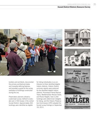 Sunset District Historic Resource Survey
builders and architects, documented
the primary architectural styles
and character-defining features,
and provided a guide for the survey
evaluation of buildings constructed
during this era.
Preservation planners utilized a
customized survey method to evalu-
ate over 2,700 houses in the central
Sunset District. Approximately 450
buildings were identified as eligible
for listing individually or as con-
tributors to three identified-eligible
historic districts. Historic District
summary reports were produced
for the identified eligible historic
districts: Picturesque Period Revival
Tracts, Mediterranean Revival Tracts,
and Rivera Heights. Over 2,200
buildings were determined ineligible
for listing, and the Historic Preserva-
tion Commission (HPC) adopted the
Sunset survey findings on September
18, 2013.
35A NNUA L R EPORT FISCA L Y EA R 2013 / 2014
 
