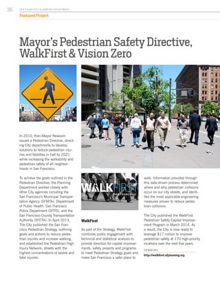 walk. Information provided through
this data-driven process determined
where and why pedestrian collisions
occur on our city streets, and identi-
fied the most applicable engineering
measures proven to reduce pedes-
trian collisions.
The City published the WalkFirst
Pedestrian Safety Capital Improve-
ment Program in March 2014. As
a result, the City is now ready to
leverage $17 million to improve
pedestrian safety at 170 high-priority
locations over the next five years.
FOR MORE INFO:
http://walkfirst.sfplanning.org
Mayor’s Pedestrian Safety Directive,
WalkFirst & Vision Zero
In 2010, then-Mayor Newsom
issued a Pedestrian Directive, direct-
ing City departments to develop
solutions to reduce pedestrian inju-
ries and fatalities in half by 2021
while increasing the walkability and
pedestrian safety of all neighbor-
hoods in San Francisco.
To achieve the goals outlined in the
Pedestrian Directive, the Planning
Department worked closely with
other City agencies including the
San Francisco’s Municipal Transpor-
tation Agency (SFMTA), Department
of Public Health, San Francisco
Police Department (SFPD), and the
San Francisco County Transportation
Authority (SFCTA). In April 2013,
The City published the San Fran-
cisco Pedestrian Strategy, outlining
goals and actions to reduce pedes-
trian injuries and increase walking,
and established the Pedestrian High
Injury Network, streets with the
highest concentrations of severe and
fatal injuries.
WalkFirst
As part of the Strategy, WalkFirst
combines public engagement with
technical and statistical analysis to
provide direction for capital improve-
ments, safety projects and programs
to meet Pedestrian Strategy goals and
make San Francisco a safer place to
SA N FR A NCISCO PL A NNING DEPA RTMENT
36
Featured Project
 