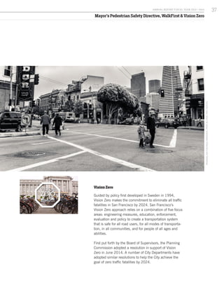 Mayor’s Pedestrian Safety Directive, WalkFirst & Vision Zero
BroadwayandColumbusintersection.PhotobyCésarViteriRamirez.
Vision Zero
Guided by policy first developed in Sweden in 1994,
Vision Zero makes the commitment to eliminate all traffic
fatalities in San Francisco by 2024. San Francisco’s
Vision Zero approach relies on a combination of five focus
areas: engineering measures, education, enforcement,
evaluation and policy to create a transportation system
that is safe for all road users, for all modes of transporta-
tion, in all communities, and for people of all ages and
abilities.
First put forth by the Board of Supervisors, the Planning
Commission adopted a resolution in support of Vision
Zero in June 2014. A number of City Departments have
adopted similar resolutions to help the City achieve the
goal of zero traffic fatalities by 2024.
37A NNUA L R EPORT FISCA L Y EA R 2013 / 2014
 