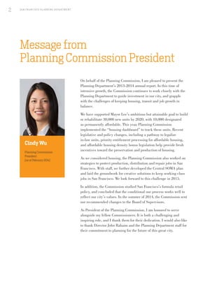 Message from
Planning Commission President
On behalf of the Planning Commission, I am pleased to present the
Planning Department’s 2013-2014 annual report. In this time of
intensive growth, the Commission continues to work closely with the
Planning Department to guide investment in our city, and grapple
with the challenges of keeping housing, transit and job growth in
balance.
We have supported Mayor Lee’s ambitious but attainable goal to build
or rehabilitate 30,000 new units by 2020, with 10,000 designated
as permanently affordable. This year, Planning Commission
implemented the “housing dashboard” to track these units. Recent
legislative and policy changes, including a pathway to legalize
in-law units, priority entitlement processing for affordable housing,
and affordable housing density bonus legislation help provide fresh
incentives toward the preservation and production of housing.
As we considered housing, the Planning Commission also worked on
strategies to protect production, distribution and repair jobs in San
Francisco. With staff, we further developed the Central SOMA plan
and laid the groundwork for creative solutions to keep working class
jobs in San Francisco. We look forward to this challenge in 2015.
In addition, the Commission studied San Francisco’s formula retail
policy, and concluded that the conditional use process works well to
reflect our city’s values. In the summer of 2014, the Commission sent
our recommended changes to the Board of Supervisors.
As President of the Planning Commission, I am honored to serve
alongside my fellow Commissioners. It is both a challenging and
inspiring role, and I thank them for their dedication. I would also like
to thank Director John Rahaim and the Planning Department staff for
their commitment to planning for the future of this great city.
Cindy Wu
Planning Commission
President
(as of February 2014)
SA N FR A NCISCO PL A NNING DEPA RTMENT
2
 