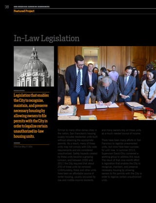 In-Law Legislation
Similar to many other dense cities in
the nation, San Francisco’s housing
supply includes residential units built
without obtaining the appropriate
permits. As a result, many of these
units may not comply with City code
requirements and are considered
unauthorized. Safety hazards created
by these units became a growing
concern, and between 2000 and
2011 the City required that about
250 of these units be removed.
Unfortunately, these and other units
have been an affordable source of
rental housing, usually occupied by
low and middle-income residents,
and many owners rely on these units
as a much needed source of income.
There have been many efforts in San
Francisco to legalize unwarranted
units, but none have been success-
ful until now. In summer 2013,
Supervisor David Chiu convened a
working group to address this issue.
The result of that nine-month effort
is legislation that enables the City to
recognize, maintain, and preserve
necessary housing by allowing
owners to file permits with the City in
order to legalize certain unauthorized
units.
SA N FR A NCISCO PL A NNING DEPA RTMENT
38
Featured Project
PROJECT DETAILS
Legislationthatenables
theCitytorecognize,
maintain,andpreserve
necessaryhousingby
allowingownerstofile
permitswiththeCityin
ordertolegalizecertain
unauthorizedin-law
housingunits.
TIMELINE
Effective May 17, 2014
 