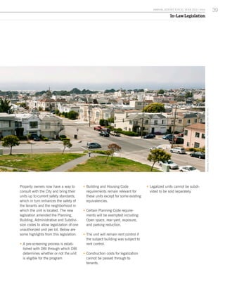 In-Law Legislation
Property owners now have a way to
consult with the City and bring their
units up to current safety standards,
which in turn enhances the safety of
the tenants and the neighborhood in
which the unit is located. The new
legislation amended the Planning,
Building, Administrative and Subdivi-
sion codes to allow legalization of one
unauthorized unit per lot. Below are
some highlights from this legislation:
ƒƒ A pre-screening process is estab-
lished with DBI through which DBI
determines whether or not the unit
is eligible for the program
ƒƒ Building and Housing Code
requirements remain relevant for
these units except for some existing
equivalencies.
ƒƒ Certain Planning Code require-
ments will be exempted including:
Open space, rear yard, exposure,
and parking reduction.
ƒƒ The unit will remain rent control if
the subject building was subject to
rent control.
ƒƒ Construction costs for legalization
cannot be passed through to
tenants.
ƒƒ Legalized units cannot be subdi-
vided to be sold separately.
BroadwayandColumbusintersection.PhotobyCésarViteriRamirez.
39A NNUA L R EPORT FISCA L Y EA R 2013 / 2014
 