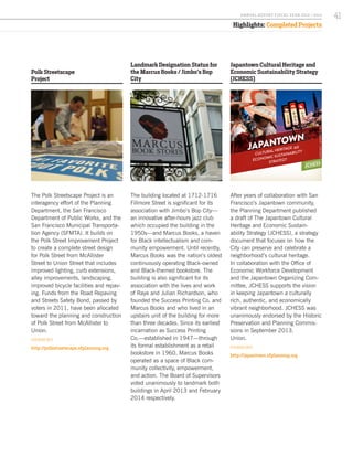 Polk Streetscape
Project
The Polk Streetscape Project is an
interagency effort of the Planning
Department, the San Francisco
Department of Public Works, and the
San Francisco Municipal Transporta-
tion Agency (SFMTA). It builds on
the Polk Street Improvement Project
to create a complete street design
for Polk Street from McAllister
Street to Union Street that includes
improved lighting, curb extensions,
alley improvements, landscaping,
improved bicycle facilities and repav-
ing. Funds from the Road Repaving
and Streets Safety Bond, passed by
voters in 2011, have been allocated
toward the planning and construction
of Polk Street from McAllister to
Union.
FOR MORE INFO:
http://polkstreetscape.sfplanning.org
Japantown Cultural Heritage and
Economic Sustainability Strategy
(JCHESS)
After years of collaboration with San
Francisco’s Japantown community,
the Planning Department published
a draft of The Japantown Cultural
Heritage and Economic Sustain-
ability Strategy (JCHESS), a strategy
document that focuses on how the
City can preserve and celebrate a
neighborhood’s cultural heritage.
In collaboration with the Office of
Economic Workforce Development
and the Japantown Organizing Com-
mittee, JCHESS supports the vision
in keeping Japantown a culturally
rich, authentic, and economically
vibrant neighborhood. JCHESS was
unanimously endorsed by the Historic
Preservation and Planning Commis-
sions in September 2013.
Union.
FOR MORE INFO:
http://japantown.sfplanning.org
Landmark Designation Status for
the Marcus Books / Jimbo’s Bop
City
The building located at 1712-1716
Fillmore Street is significant for its
association with Jimbo’s Bop City—
an innovative after-hours jazz club
which occupied the building in the
1950s—and Marcus Books, a haven
for Black intellectualism and com-
munity empowerment. Until recently,
Marcus Books was the nation’s oldest
continuously operating Black-owned
and Black-themed bookstore. The
building is also significant for its
association with the lives and work
of Raye and Julian Richardson, who
founded the Success Printing Co. and
Marcus Books and who lived in an
upstairs unit of the building for more
than three decades. Since its earliest
incarnation as Success Printing
Co.—established in 1947—through
its formal establishment as a retail
bookstore in 1960, Marcus Books
operated as a space of Black com-
munity collectivity, empowerment,
and action. The Board of Supervisors
voted unanimously to landmark both
buildings in April 2013 and February
2014 respectively.
CULTURAL HERITAGE
ECONOMIC SUSTAINABILITY
STRATEGY
and
JAPANTOWN
JCHESS
JAPANTOWN
ORGANIZING COMMITTEE
CULTURAL HERITAGE
ECONOMIC SUSTAINABILITY
STRATEGY
and
JAPANTOWN
JCHESS
JAPANTOWN
ORGANIZING COMMITTEE
Highlights: Completed Projects
Image by Steve Rhodes.
41A NNUA L R EPORT FISCA L Y EA R 2013 / 2014
 