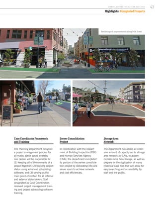 Highlights: Completed Projects
Case Coordinator Framework
and Training
The Planning Department designed
a project management process for
all major, active cases whereby
one person will be responsible for:
(1) keeping all of the elements of a
project together; (2) tracking project
status using advanced scheduling
software; and (3) serving as the
main point-of contact for all internal
and external stakeholders. Staff
designated as Case Coordinators
received project management train-
ing and project scheduling software
training.
Server Consolidation
Project
In coordination with the Depart-
ment of Building Inspection (DBI)
and Human Services Agency
(HSA), the department completed
its portion of the server consolida-
tion project by collocating into one
server room to achieve network
and cost efficiencies.
Storage Area
Network
The department has added an exten-
sive amount of capacity on its storage
area network, or SAN, to accom-
modate more data storage, as well as
prepare for the digitization of many
historical case files that will allow for
easy searching and accessibility by
staff and the public.
Renderings of improvements along Polk Street.
43A NNUA L R EPORT FISCA L Y EA R 2013 / 2014
 