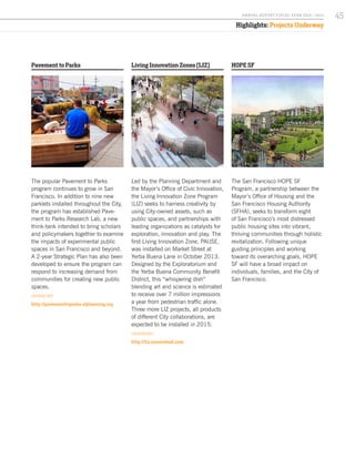 Pavement to Parks
The popular Pavement to Parks
program continues to grow in San
Francisco. In addition to nine new
parklets installed throughout the City,
the program has established Pave-
ment to Parks Research Lab, a new
think-tank intended to bring scholars
and policymakers together to examine
the impacts of experimental public
spaces in San Francisco and beyond.
A 2-year Strategic Plan has also been
developed to ensure the program can
respond to increasing demand from
communities for creating new public
spaces.
FOR MORE INFO:
http://pavementtoparks.sfplanning.org
HOPE SF
The San Francisco HOPE SF
Program, a partnership between the
Mayor’s Office of Housing and the
San Francisco Housing Authority
(SFHA), seeks to transform eight
of San Francisco’s most distressed
public housing sites into vibrant,
thriving communities through holistic
revitalization. Following unique
guiding principles and working
toward its overarching goals, HOPE
SF will have a broad impact on
individuals, families, and the City of
San Francisco.
Living Innovation Zones (LIZ)
Led by the Planning Department and
the Mayor’s Office of Civic Innovation,
the Living Innovation Zone Program
(LIZ) seeks to harness creativity by
using City-owned assets, such as
public spaces, and partnerships with
leading organizations as catalysts for
exploration, innovation and play. The
first Living Innovation Zone, PAUSE,
was installed on Market Street at
Yerba Buena Lane in October 2013.
Designed by the Exploratorium and
the Yerba Buena Community Benefit
District, this “whispering dish”
blending art and science is estimated
to receive over 7 million impressions
a year from pedestrian traffic alone.
Three more LIZ projects, all products
of different City collaborations, are
expected to be installed in 2015.
FOR MORE INFO:
http://liz.innovatesf.com
Highlights: Projects Underway
45A NNUA L R EPORT FISCA L Y EA R 2013 / 2014
 