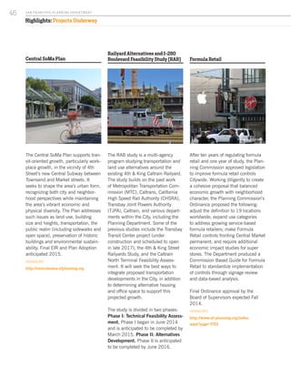 Formula Retail
After ten years of regulating formula
retail and one year of study, the Plan-
ning Commission approved legislation
to improve formula retail controls
Citywide. Working diligently to create
a cohesive proposal that balanced
economic growth with neighborhood
character, the Planning Commission’s
Ordinance proposed the following:
adjust the definition to 19 locations
worldwide; expand use categories
to address growing service-based
formula retailers; make Formula
Retail controls fronting Central Market
permanent; and require additional
economic impact studies for super
stores. The Department produced a
Commission Based Guide for Formula
Retail to standardize implementation
of controls through signage review
and data-based analysis.
Final Ordinance approval by the
Board of Supervisors expected Fall
2014.
FOR MORE INFO:
http://www.sf-planning.org/index.
aspx?page=3762
Central SoMa Plan
The Central SoMa Plan supports tran-
sit-oriented growth, particularly work-
place growth, in the vicinity of 4th
Street’s new Central Subway between
Townsend and Market streets. It
seeks to shape the area’s urban form,
recognizing both city and neighbor-
hood perspectives while maintaining
the area’s vibrant economic and
physical diversity. The Plan addresses
such issues as land use, building
size and heights, transportation, the
public realm (including sidewalks and
open space), preservation of historic
buildings and environmental sustain-
ability. Final EIR and Plan Adoption
anticipated 2015.
FOR MORE INFO:
http://centralsoma.sfplanning.org
Railyard Alternatives and I-280
Boulevard Feasibility Study (RAB)
The RAB study is a multi-agency
program studying transportation and
land use alternatives around the
existing 4th & King Caltrain Railyard.
The study builds on the past work
of Metropolitan Transportation Com-
mission (MTC), Caltrans, California
High Speed Rail Authority (CHSRA),
Transbay Joint Powers Authority
(TJPA), Caltrain, and various depart-
ments within the City, including the
Planning Department. Some of the
previous studies include the Transbay
Transit Center project (under
construction and scheduled to open
in late 2017), the 4th & King Street
Railyards Study, and the Caltrain
North Terminal Feasibility Assess-
ment. It will seek the best ways to
integrate proposed transportation
developments in the City, in addition
to determining alternative housing
and office space to support this
projected growth.
The study is divided in two phases:
Phase I: Technical Feasibility Assess-
ment. Phase I began in June 2014
and is anticipated to be completed by
March 2015. Phase II: Alternatives
Development. Phase II is anticipated
to be completed by June 2016.
Highlights: Projects Underway
Image by Jon Fingas
SA N FR A NCISCO PL A NNING DEPA RTMENT
46
 