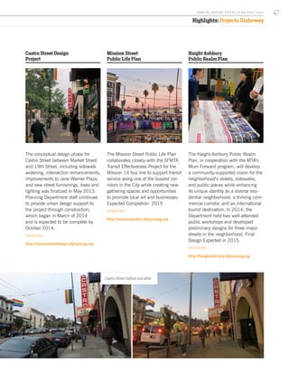 Haight Ashbury
Public Realm Plan
The Haight-Ashbury Public Realm
Plan, in cooperation with the MTA’s
Muni Forward program, will develop
a community-supported vision for the
neighborhood’s streets, sidewalks,
and public places while enhancing
its unique identity as a diverse resi-
dential neighborhood, a thriving com-
mercial corridor, and an international
tourist destination. In 2014, the
Department held two well-attended
public workshops and developed
preliminary designs for three major
streets in the neighborhood. Final
Design Expected in 2015.
FOR MORE INFO:
http://haightashbury.sfplanning.org
Castro Street Design
Project
The conceptual design phase for
Castro Street between Market Street
and 19th Street, including sidewalk
widening, intersection enhancements,
improvements to Jane Warner Plaza,
and new street furnishings, trees and
lighting was finalized in May 2013.
Planning Department staff continues
to provide urban design support to
the project through construction,
which began in March of 2014
and is expected to be complete by
October 2014.
FOR MORE INFO:
http://castrostreetdesign.sfplanning.org
Mission Street
Public Life Plan
The Mission Street Public Life Plan
collaborates closely with the SFMTA
Transit Effectiveness Project for the
Mission 14 bus line to support transit
service along one of the busiest cor-
ridors in the City while creating new
gathering spaces and opportunities
to promote local art and businesses.
Expected Completion: 2015
FOR MORE INFO:
http://missionpublic.sfplanning.org
Highlights: Projects Underway
Image by Gaelen from Flickr
Castro Street before and after.
47A NNUA L R EPORT FISCA L Y EA R 2013 / 2014
 