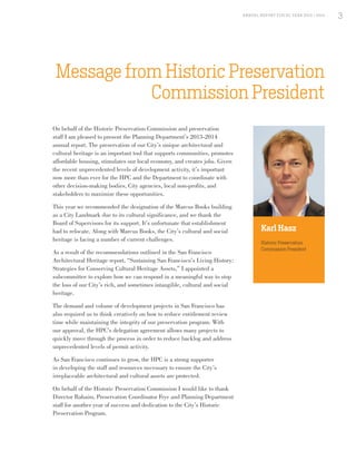 On behalf of the Historic Preservation Commission and preservation
staff I am pleased to present the Planning Department’s 2013-2014
annual report. The preservation of our City’s unique architectural and
cultural heritage is an important tool that supports communities, promotes
affordable housing, stimulates our local economy, and creates jobs. Given
the recent unprecedented levels of development activity, it’s important
now more than ever for the HPC and the Department to coordinate with
other decision-making bodies, City agencies, local non-profits, and
stakeholders to maximize these opportunities.
This year we recommended the designation of the Marcus Books building
as a City Landmark due to its cultural significance, and we thank the
Board of Supervisors for its support. It’s unfortunate that establishment
had to relocate. Along with Marcus Books, the City’s cultural and social
heritage is facing a number of current challenges.
As a result of the recommendations outlined in the San Francisco
Architectural Heritage report, “Sustaining San Francisco’s Living History:
Strategies for Conserving Cultural Heritage Assets,” I appointed a
subcommittee to explore how we can respond in a meaningful way to stop
the loss of our City’s rich, and sometimes intangible, cultural and social
heritage.
The demand and volume of development projects in San Francisco has
also required us to think creatively on how to reduce entitlement review
time while maintaining the integrity of our preservation program. With
our approval, the HPC’s delegation agreement allows many projects to
quickly move through the process in order to reduce backlog and address
unprecedented levels of permit activity.
As San Francisco continues to grow, the HPC is a strong supporter
in developing the staff and resources necessary to ensure the City’s
irreplaceable architectural and cultural assets are protected.
On behalf of the Historic Preservation Commission I would like to thank
Director Rahaim, Preservation Coordinator Frye and Planning Department
staff for another year of success and dedication to the City’s Historic
Preservation Program.
Message from Historic Preservation
Commission President
Karl Hasz
Historic Preservation
Commission President
3A NNUA L R EPORT FISCA L Y EA R 2013 / 2014
3
 