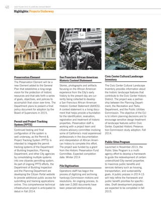 Highlights: Projects Underway
Preservation Element
The Preservation Element will be a
new Element added to the General
Plan that establishes a long-range
vision for the protection of historic
resources and that sets forth a series
of goals, objectives, and policies to
accomplish that vision over time. The
Department plans to present a final
policy document for adoption by the
Board of Supervisors in 2015.
Permit and Project Tracking
System (PPTS)
Continued testing and final
configuration of the system is
well underway, as the Permit &
Project Tracking System (PPTS) is
intended to integrate the permit
tracking systems of the Department
of Building Inspection, Planning
Department, and other City agencies
by consolidating multiple systems
into one citywide permitting system.
As part of ongoing PPTS efforts, the
Department of Building Inspection
and the Planning Department are
developing the Citizen Portal website
to provide additional public access for
submitting and tracking applications
online. This comprehensive technical
infrastructure project is anticipated to
debut in Fall 2014.
San Francisco African American
Historic Context Statement
Stories, photographs and artifacts
focusing on the African American
experience from the City’s early
history to the present day are cur-
rently being collected to develop
a San Francisco African American
Historic Context Statement (AAHCS).
A context statement is a living docu-
ment that helps provide a foundation
for the identification, evaluation,
registration and treatment of historic
properties. Preservation staff is
working with a project team and
citizens advisory committee involving
some of California’s most experienced
professionals in the documentation
and interpretation of African Ameri-
can history to complete this effort.
The project was funded by a grant
from the Historic Preservation Fund
Committee. Expected completion
date: Winter 2014
File Digitization
Operations staff has begun the
process of digitizing and archiving
hardcopy Commission motions and
resolutions. An ongoing process, to
date over 2,000 documents have
been preserved electronically.
Civic Center Cultural Landscape
Inventory
The Civic Center Cultural Landscape
Inventory provides information about
the historic landscape features that
contribute to the Civic Center Historic
District. The project was a partner-
ship between the Planning Depart-
ment, the Recreation and Parks
Department, and the Public Utilities
Commission. The objective of the CLI
is to inform planning decisions and to
encourage sensitive design treatment
of landscape features within Civic
Center. Expected Historic Preserva-
tion Commission study adoption: Fall
2014.
Public Sites Program
Launched in November 2013, the
Public Sites Program is a multi-
agency effort to develop a framework
to guide the redevelopment of certain
underutilized City-owned properties
to maximize public benefits and
services delivery such as housing,
transportation, and sustainability
goals. A public process in 2014-15
will help refine the framework and
public benefit priorities for specific-
sites. Draft development proposals
are expected to be completed in fall
2015.
Image by Sven Haiges
SA N FR A NCISCO PL A NNING DEPA RTMENT
48
 