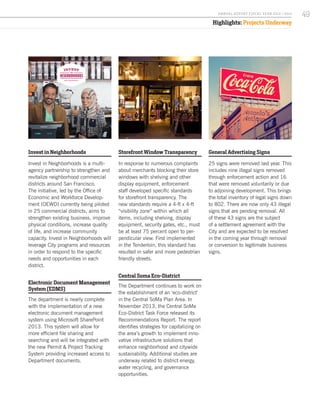 Highlights: Projects Underway
Invest in Neighborhoods
Invest in Neighborhoods is a multi-
agency partnership to strengthen and
revitalize neighborhood commercial
districts around San Francisco.
The initiative, led by the Office of
Economic and Workforce Develop-
ment (OEWD) currently being piloted
in 25 commercial districts, aims to
strengthen existing business, improve
physical conditions, increase quality
of life, and increase community
capacity. Invest in Neighborhoods will
leverage City programs and resources
in order to respond to the specific
needs and opportunities in each
district.
Electronic Document Management
System (EDMS)
The department is nearly complete
with the implementation of a new
electronic document management
system using Microsoft SharePoint
2013. This system will allow for
more efficient file sharing and
searching and will be integrated with
the new Permit & Project Tracking
System providing increased access to
Department documents.
Storefront Window Transparency
In response to numerous complaints
about merchants blocking their store
windows with shelving and other
display equipment, enforcement
staff developed specific standards
for storefront transparency. The
new standards require a 4-ft x 4-ft
“visibility zone” within which all
items, including shelving, display
equipment, security gates, etc., must
be at least 75 percent open to per-
pendicular view. First implemented
in the Tenderloin, this standard has
resulted in safer and more pedestrian
friendly streets.
Central Soma Eco-District
The Department continues to work on
the establishment of an ‘eco-district’
in the Central SoMa Plan Area. In
November 2013, the Central SoMa
Eco-District Task Force released its
Recommendations Report. The report
identifies strategies for capitalizing on
the area’s growth to implement inno-
vative infrastructure solutions that
enhance neighborhood and citywide
sustainability. Additional studies are
underway related to district energy,
water recycling, and governance
opportunities.
General Advertising Signs
25 signs were removed last year. This
includes nine illegal signs removed
through enforcement action and 16
that were removed voluntarily or due
to adjoining development. This brings
the total inventory of legal signs down
to 802. There are now only 43 illegal
signs that are pending removal. All
of these 43 signs are the subject
of a settlement agreement with the
City and are expected to be resolved
in the coming year through removal
or conversion to legitimate business
signs.
49A NNUA L R EPORT FISCA L Y EA R 2013 / 2014
 