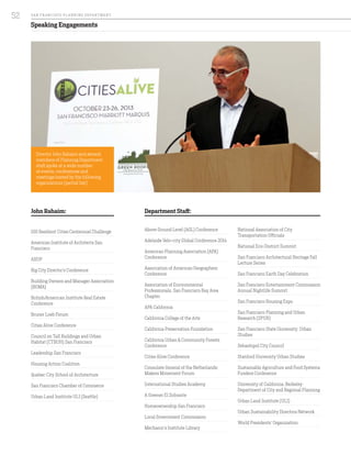 Speaking Engagements
100 Resilient Cities Centennial Challenge
American Institute of Architects San
Francisco
ARUP
Big City Director’s Conference
Building Owners and Manager Association
(BOMA)
British/American Institute Real Estate
Conference
Bruner Loeb Forum
Cities Alive Conference
Council on Tall Buildings and Urban
Habitat (CTBUH) San Francisco
Leadership San Francisco
Housing Action Coalition
Quebec City School of Architecture
San Francisco Chamber of Commerce
Urban Land Institute ULI (Seattle)
Above Ground Level (AGL) Conference
Adelaide Velo-city Global Conference 2014
American Planning Association (APA)
Conference
Association of American Geographers
Conference
Association of Environmental
Professionals, San Francisco Bay Area
Chapter
APA California
California College of the Arts
California Preservation Foundation
California Urban & Community Forests
Conference
Cities Alive Conference
Consulate General of the Netherlands:
Makers Movement Forum
International Studies Academy
A Greener El Sobrante
Homeownership San Francisco
Local Government Commission
Mechanic’s Institute Library
National Association of City
Transportation Officials
National Eco-District Summit
San Francisco Architectural Heritage Fall
Lecture Series
San Francisco Earth Day Celebration
San Francisco Entertainment Commission
Annual Nightlife Summit
San Francisco Housing Expo
San Francisco Planning and Urban
Research (SPUR)
San Francisco State University: Urban
Studies
Sebastopol City Council
Stanford University Urban Studies
Sustainable Agriculture and Food Systems
Funders Conference
University of California, Berkeley:
Department of City and Regional Planning
Urban Land Institute (ULI)
Urban Sustainability Directors Network
World Presidents’ Organization
Director John Rahaim and several
members of Planning Department
staff spoke at a wide number
of events, conferences and
meetings hosted by the following
organizations (partial list):
Department Staff:John Rahaim:
SA N FR A NCISCO PL A NNING DEPA RTMENT
52
 