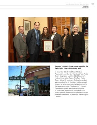 Governor’s Historic Preservation Award for the
Twin Peaks Tavern designation work
In November 2013, the Office of Historic
Preservation awarded San Francisco’s Twin Peaks
Tavern designation work the 2013 Governor’s
Historic Preservation Award. The Twin Peaks
Tavern Article 10 Landmark Designation project
was recognized for its significant public outreach
program as a cornerstone to the development for
the designation report. The Governor’s Historic
Preservation Awards are presented annually
to individuals, organizations, companies, and
public agencies whose contributions demonstrate
notable achievements in preserving the heritage of
California.
Awards
55A NNUA L R EPORT FISCA L Y EA R 2013 / 2014
 