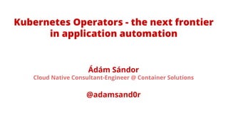 Ádám Sándor
Cloud Native Consultant-Engineer @ Container Solutions
@adamsand0r
Kubernetes Operators - the next frontier
in application automation
 