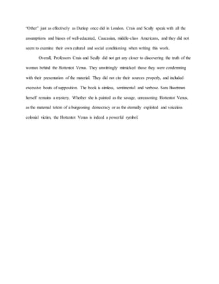 “Other” just as effectively as Dunlop once did in London. Crais and Scully speak with all the
assumptions and biases of well-educated, Caucasian, middle-class Americans, and they did not
seem to examine their own cultural and social conditioning when writing this work.
Overall, Professors Crais and Scully did not get any closer to discovering the truth of the
woman behind the Hottentot Venus. They unwittingly mimicked those they were condemning
with their presentation of the material. They did not cite their sources properly, and included
excessive bouts of supposition. The book is aimless, sentimental and verbose. Sara Baartman
herself remains a mystery. Whether she is painted as the savage, unreasoning Hottentot Venus,
as the maternal totem of a burgeoning democracy or as the eternally exploited and voiceless
colonial victim, the Hottentot Venus is indeed a powerful symbol.
 