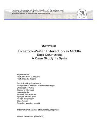 Humbold University of Berlin Faculty of Agriculture and
Horticulture Institute of Animal Science Department of
Animal Breeding in the Tropics and Subtropics
Study Project
Livestock-Water Interaction in Middle
East Countries:
A Case Study in Syria
Supervisors:
Prof. Dr. Kurt J. Peters
Prof. Claudia Kijora
Participating Students:
Manjunatha Arahalli Venkataronappa
Christopher Achu
Giacomo Mencari
Kennvidy Sa
Minette Flora de Asi
Nguyen Thanh Binh
Nondh Nuchmorn
Elias Rebai
Roselien Vanderhasselt
International Master of Rural Development
Winter Semester (2007-08)
 