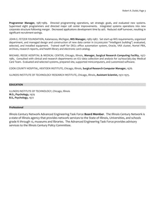 Robert A. Dulski, Page 3
Programmer Manager, 1987-1989. Directed programming operations, set strategic goals, and evaluated new systems.
Supervised eight programmers and directed major call center improvements. Integrated systems operations into new
corporate structure following merger. Decreased applications development time by 40%. Reduced staff turnover, resulting in
significant recruitment savings.
JOHN E. FETZER FOUNDATION, Kalamazoo, Michigan, MIS Manager, 1985-1987. Set start-up MIS requirements, organized
department, and managed design and construction of new data center in $12,000,000 “intelligent building”; evaluated,
selected, and installed equipment. Trained staff for DECs office automation system, Oracle, VAX cluster, Nortel PBX,
archives, research reports, and health library and electronic card catalog.
MICHAEL REESE HOSPITAL & MEDICAL CENTER, Chicago, Illinois, Manager, Surgical Research Computing Facility, 1977-
1985. Consulted with clinical and research departments on ICU data collection and analysis for 24-hour/365-day Medical
Care Team. Evaluated and selected systems, prepared site, supported minicomputers, and customized software.
COOK COUNTY HOSPITAL, HEKTOEN INSTITUTE, Chicago, Illinois, Surgical Research Computer Manager, 1976.
ILLINOIS INSTITUTE OF TECHNOLOGY RESEARCH INSTITUTE, Chicago, Illinois, Assistant Scientist, 1972-1975.
EDUCATION
ILLINOIS INSTITUTE OF TECHNOLOGY, Chicago, Illinois
M.S., Psychology, 1979
B.S., Psychology, 1972
Professional
Illinois Century Network Advanced Engineering Task Force Board Member. The Illinois Century Network is
a state of Illinois agency that provides network services to the State of Illinois, Universities, and schools
grade K through 12, museums and libraries. The Advanced Engineering Task Force provides advisory
services to the Illinois Century Policy Committee.
 