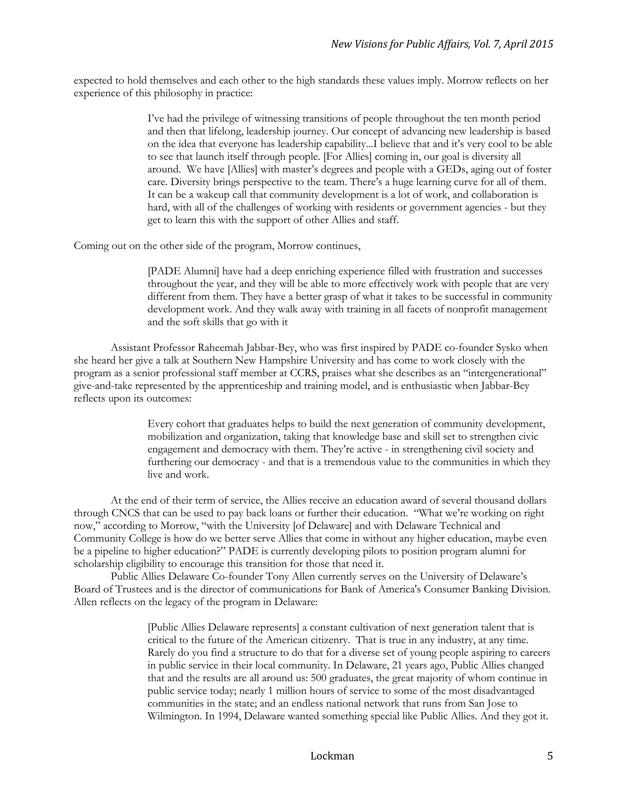 New Visions for Public Affairs, Vol. 7, April 2015
Lockman 5
expected to hold themselves and each other to the high standards these values imply. Morrow reflects on her
experience of this philosophy in practice:
I’ve had the privilege of witnessing transitions of people throughout the ten month period
and then that lifelong, leadership journey. Our concept of advancing new leadership is based
on the idea that everyone has leadership capability...I believe that and it’s very cool to be able
to see that launch itself through people. [For Allies] coming in, our goal is diversity all
around. We have [Allies] with master’s degrees and people with a GEDs, aging out of foster
care. Diversity brings perspective to the team. There’s a huge learning curve for all of them.
It can be a wakeup call that community development is a lot of work, and collaboration is
hard, with all of the challenges of working with residents or government agencies - but they
get to learn this with the support of other Allies and staff.
Coming out on the other side of the program, Morrow continues,
[PADE Alumni] have had a deep enriching experience filled with frustration and successes
throughout the year, and they will be able to more effectively work with people that are very
different from them. They have a better grasp of what it takes to be successful in community
development work. And they walk away with training in all facets of nonprofit management
and the soft skills that go with it
Assistant Professor Raheemah Jabbar-Bey, who was first inspired by PADE co-founder Sysko when
she heard her give a talk at Southern New Hampshire University and has come to work closely with the
program as a senior professional staff member at CCRS, praises what she describes as an “intergenerational”
give-and-take represented by the apprenticeship and training model, and is enthusiastic when Jabbar-Bey
reflects upon its outcomes:
Every cohort that graduates helps to build the next generation of community development,
mobilization and organization, taking that knowledge base and skill set to strengthen civic
engagement and democracy with them. They’re active - in strengthening civil society and
furthering our democracy - and that is a tremendous value to the communities in which they
live and work.
At the end of their term of service, the Allies receive an education award of several thousand dollars
through CNCS that can be used to pay back loans or further their education. “What we’re working on right
now,” according to Morrow, “with the University [of Delaware] and with Delaware Technical and
Community College is how do we better serve Allies that come in without any higher education, maybe even
be a pipeline to higher education?” PADE is currently developing pilots to position program alumni for
scholarship eligibility to encourage this transition for those that need it.
Public Allies Delaware Co-founder Tony Allen currently serves on the University of Delaware’s
Board of Trustees and is the director of communications for Bank of America's Consumer Banking Division.
Allen reflects on the legacy of the program in Delaware:
[Public Allies Delaware represents] a constant cultivation of next generation talent that is
critical to the future of the American citizenry. That is true in any industry, at any time.
Rarely do you find a structure to do that for a diverse set of young people aspiring to careers
in public service in their local community. In Delaware, 21 years ago, Public Allies changed
that and the results are all around us: 500 graduates, the great majority of whom continue in
public service today; nearly 1 million hours of service to some of the most disadvantaged
communities in the state; and an endless national network that runs from San Jose to
Wilmington. In 1994, Delaware wanted something special like Public Allies. And they got it.
 