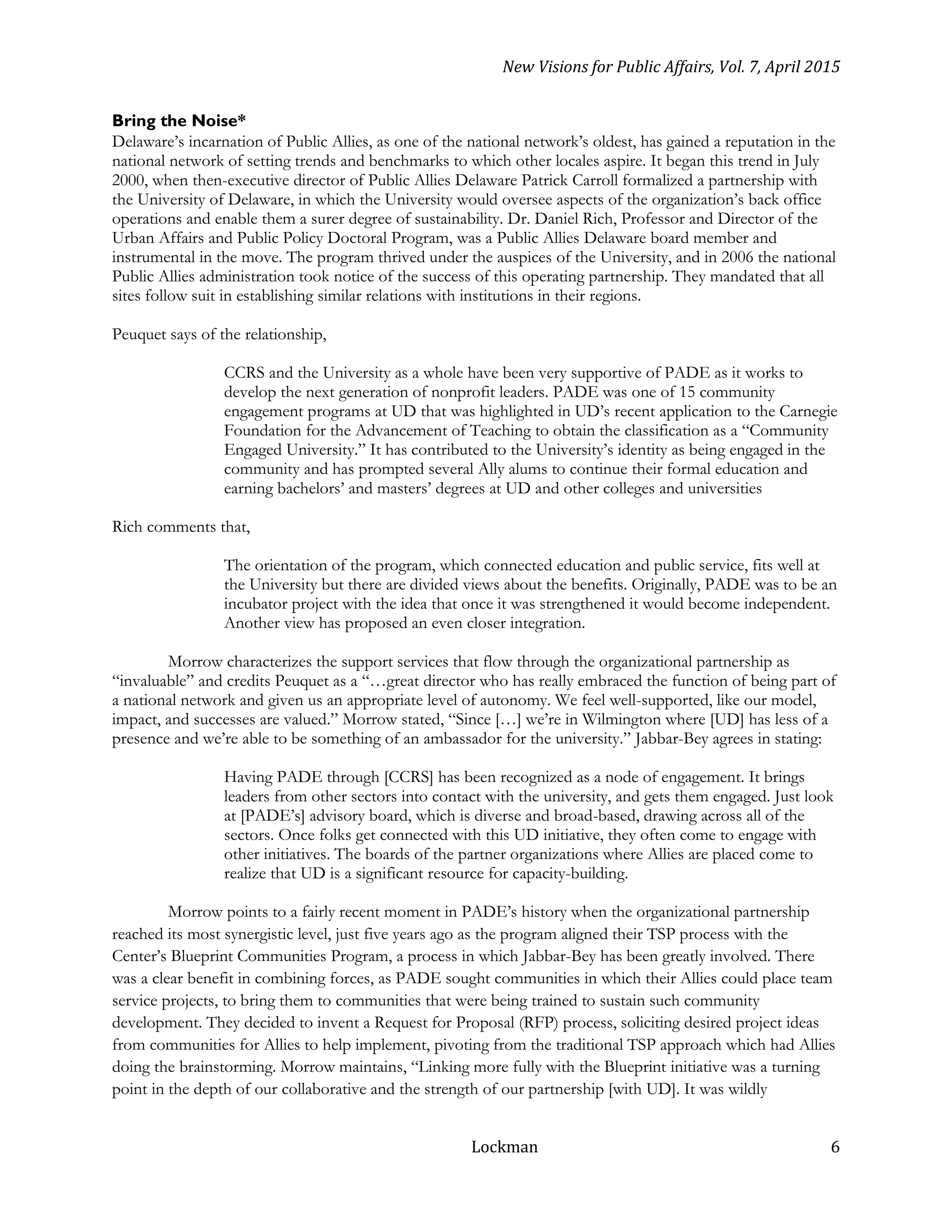 New Visions for Public Affairs, Vol. 7, April 2015
Lockman 6
Bring the Noise*
Delaware’s incarnation of Public Allies, as one of the national network’s oldest, has gained a reputation in the
national network of setting trends and benchmarks to which other locales aspire. It began this trend in July
2000, when then-executive director of Public Allies Delaware Patrick Carroll formalized a partnership with
the University of Delaware, in which the University would oversee aspects of the organization’s back office
operations and enable them a surer degree of sustainability. Dr. Daniel Rich, Professor and Director of the
Urban Affairs and Public Policy Doctoral Program, was a Public Allies Delaware board member and
instrumental in the move. The program thrived under the auspices of the University, and in 2006 the national
Public Allies administration took notice of the success of this operating partnership. They mandated that all
sites follow suit in establishing similar relations with institutions in their regions.
Peuquet says of the relationship,
CCRS and the University as a whole have been very supportive of PADE as it works to
develop the next generation of nonprofit leaders. PADE was one of 15 community
engagement programs at UD that was highlighted in UD’s recent application to the Carnegie
Foundation for the Advancement of Teaching to obtain the classification as a “Community
Engaged University.” It has contributed to the University’s identity as being engaged in the
community and has prompted several Ally alums to continue their formal education and
earning bachelors’ and masters’ degrees at UD and other colleges and universities
Rich comments that,
The orientation of the program, which connected education and public service, fits well at
the University but there are divided views about the benefits. Originally, PADE was to be an
incubator project with the idea that once it was strengthened it would become independent.
Another view has proposed an even closer integration.
Morrow characterizes the support services that flow through the organizational partnership as
“invaluable” and credits Peuquet as a “…great director who has really embraced the function of being part of
a national network and given us an appropriate level of autonomy. We feel well-supported, like our model,
impact, and successes are valued.” Morrow stated, “Since […] we’re in Wilmington where [UD] has less of a
presence and we’re able to be something of an ambassador for the university.” Jabbar-Bey agrees in stating:
Having PADE through [CCRS] has been recognized as a node of engagement. It brings
leaders from other sectors into contact with the university, and gets them engaged. Just look
at [PADE’s] advisory board, which is diverse and broad-based, drawing across all of the
sectors. Once folks get connected with this UD initiative, they often come to engage with
other initiatives. The boards of the partner organizations where Allies are placed come to
realize that UD is a significant resource for capacity-building.
Morrow points to a fairly recent moment in PADE’s history when the organizational partnership
reached its most synergistic level, just five years ago as the program aligned their TSP process with the
Center’s Blueprint Communities Program, a process in which Jabbar-Bey has been greatly involved. There
was a clear benefit in combining forces, as PADE sought communities in which their Allies could place team
service projects, to bring them to communities that were being trained to sustain such community
development. They decided to invent a Request for Proposal (RFP) process, soliciting desired project ideas
from communities for Allies to help implement, pivoting from the traditional TSP approach which had Allies
doing the brainstorming. Morrow maintains, “Linking more fully with the Blueprint initiative was a turning
point in the depth of our collaborative and the strength of our partnership [with UD]. It was wildly
 