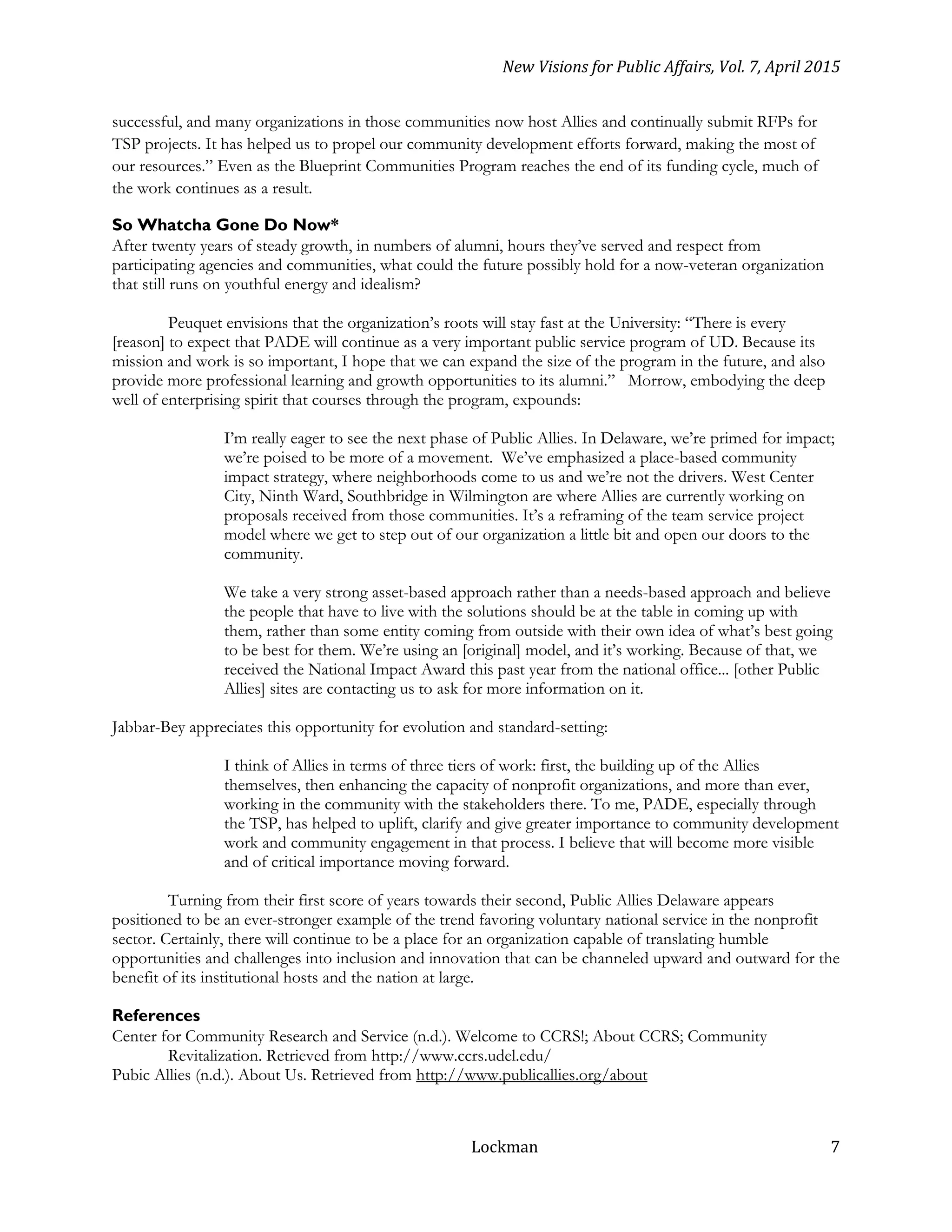 New Visions for Public Affairs, Vol. 7, April 2015
Lockman 7
successful, and many organizations in those communities now host Allies and continually submit RFPs for
TSP projects. It has helped us to propel our community development efforts forward, making the most of
our resources.” Even as the Blueprint Communities Program reaches the end of its funding cycle, much of
the work continues as a result.
So Whatcha Gone Do Now*
After twenty years of steady growth, in numbers of alumni, hours they’ve served and respect from
participating agencies and communities, what could the future possibly hold for a now-veteran organization
that still runs on youthful energy and idealism?
Peuquet envisions that the organization’s roots will stay fast at the University: “There is every
[reason] to expect that PADE will continue as a very important public service program of UD. Because its
mission and work is so important, I hope that we can expand the size of the program in the future, and also
provide more professional learning and growth opportunities to its alumni.” Morrow, embodying the deep
well of enterprising spirit that courses through the program, expounds:
I’m really eager to see the next phase of Public Allies. In Delaware, we’re primed for impact;
we’re poised to be more of a movement. We’ve emphasized a place-based community
impact strategy, where neighborhoods come to us and we’re not the drivers. West Center
City, Ninth Ward, Southbridge in Wilmington are where Allies are currently working on
proposals received from those communities. It’s a reframing of the team service project
model where we get to step out of our organization a little bit and open our doors to the
community.
We take a very strong asset-based approach rather than a needs-based approach and believe
the people that have to live with the solutions should be at the table in coming up with
them, rather than some entity coming from outside with their own idea of what’s best going
to be best for them. We’re using an [original] model, and it’s working. Because of that, we
received the National Impact Award this past year from the national office... [other Public
Allies] sites are contacting us to ask for more information on it.
Jabbar-Bey appreciates this opportunity for evolution and standard-setting:
I think of Allies in terms of three tiers of work: first, the building up of the Allies
themselves, then enhancing the capacity of nonprofit organizations, and more than ever,
working in the community with the stakeholders there. To me, PADE, especially through
the TSP, has helped to uplift, clarify and give greater importance to community development
work and community engagement in that process. I believe that will become more visible
and of critical importance moving forward.
Turning from their first score of years towards their second, Public Allies Delaware appears
positioned to be an ever-stronger example of the trend favoring voluntary national service in the nonprofit
sector. Certainly, there will continue to be a place for an organization capable of translating humble
opportunities and challenges into inclusion and innovation that can be channeled upward and outward for the
benefit of its institutional hosts and the nation at large.
References
Center for Community Research and Service (n.d.). Welcome to CCRS!; About CCRS; Community
Revitalization. Retrieved from http://www.ccrs.udel.edu/
Pubic Allies (n.d.). About Us. Retrieved from http://www.publicallies.org/about
 