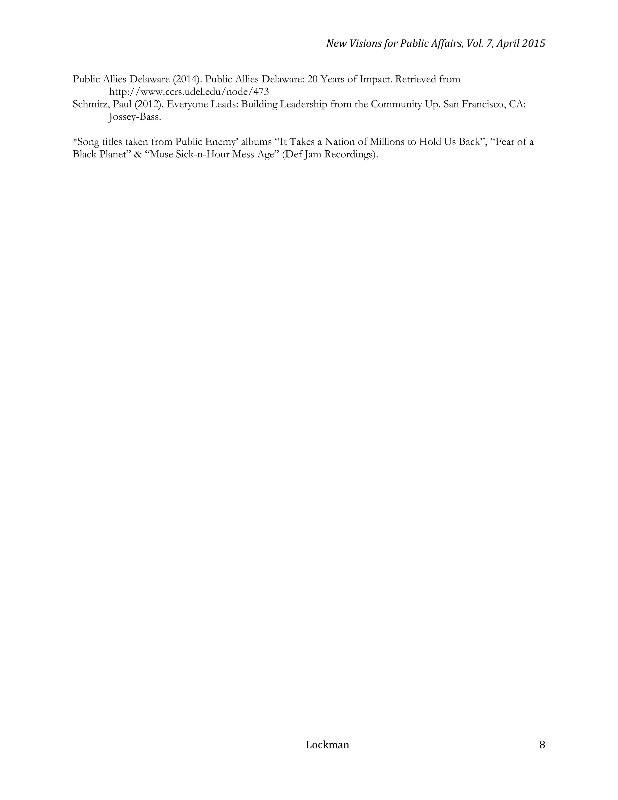 New Visions for Public Affairs, Vol. 7, April 2015
Lockman 8
Public Allies Delaware (2014). Public Allies Delaware: 20 Years of Impact. Retrieved from
http://www.ccrs.udel.edu/node/473
Schmitz, Paul (2012). Everyone Leads: Building Leadership from the Community Up. San Francisco, CA:
Jossey-Bass.
*Song titles taken from Public Enemy’ albums “It Takes a Nation of Millions to Hold Us Back”, “Fear of a
Black Planet” & “Muse Sick-n-Hour Mess Age” (Def Jam Recordings).
 