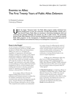 New Visions for Public Affairs, Vol. 7, April 2015
Lockman 3
Enemies to Allies:
The First Twenty Years of Public Allies Delaware
S. Elizabeth Lockman
University of Delaware
____________________________________________________________________________________
nder the slogan, “Everyone leads,” the Public Allies program enables individuals from
diverse backgrounds to serve the community. Through apprenticeship, training, and a
Team Service Project, Public Allies are immersed in community development work and
understand the potential challenges and rewards of a life in public service. The partnership
between Public Allies Delaware and the University of Delaware serves as an example to national
Public Allies programs. In this retrospective, S. Elizabeth Lockman interviewed personnel of
Public Allies Delaware and outlined the history of its development in Delaware.
____________________________________________________________________________________
Power to the People*
At the University of Delaware’s Center for
Community Research and Service (CCRS), within
the School of Public Policy and Administration
(SPPA), the vision is to “strengthen the
capabilities of organizations and individuals
working to enhance the economic, social, cultural
and physical conditions of neighborhoods and
communities in Delaware and beyond” (CCRS,
n.d.) The Center, which was formally founded in
1972 under the moniker of “The Urban Agent
Program” and conceived of a bit earlier, evolving
out of the Division of Urban Affairs that had been
established in 1961 by a Ford Foundation grant
enabling the University to develop a permanent
system of “education, research, and service
relating to urban problems” (CCRS, n.d.).
In its campus offices in Newark, the
capacity-building effort involves research,
publication and technical assistance to entities that
are similarly committed to that social and
economic justice and urban thriving: the nonprofit
sector. Associate Professor and CCRS Director
Dr. Steven Peuquet elaborated on this by stating,
“The nonprofit sector enriches our communities
in a variety of ways, by addressing the needs of
vulnerable populations, promoting the arts and
culture, and advocating for improvements in a
variety of public policies and programs. The
nonprofit sector benefits everyone in the
community, so having effective leaders in the
sector is of great importance.”
CCRS also has a Wilmington office that
plays host to CCRS training programs. The
longest running of these training programs is
Public Allies Delaware (PADE). PADE celebrated
its 20th anniversary in 2014, and it can be argued
that, the program realizes the greatest ideals of
“urban agency”.
S. Elizabeth Lockman is completing a Master of
Arts Degree in Public Policy and is a Public Allies
Delaware Alumna, Class of 2005. Her research
interests include education policy and policy
communication, particularly as they relate to urban
issues of diversity, and attributes her tenure as a
Public Ally for deepening her interest in
community development and urban policy.
Email: elockman@udel.edu
U
 