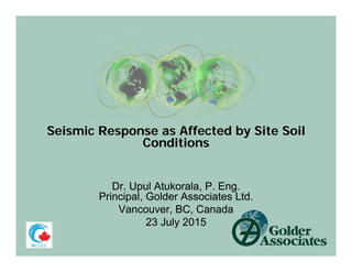 Seismic Response as Affected by Site Soil
Conditions
Dr. Upul Atukorala, P. Eng.
Principal, Golder Associates Ltd.
Vancouver, BC, Canada
23 July 2015
Seismic Response as Affected by Site Soil
Conditions
Dr. Upul Atukorala, P. Eng.
Principal, Golder Associates Ltd.
Vancouver, BC, Canada
23 July 2015
 